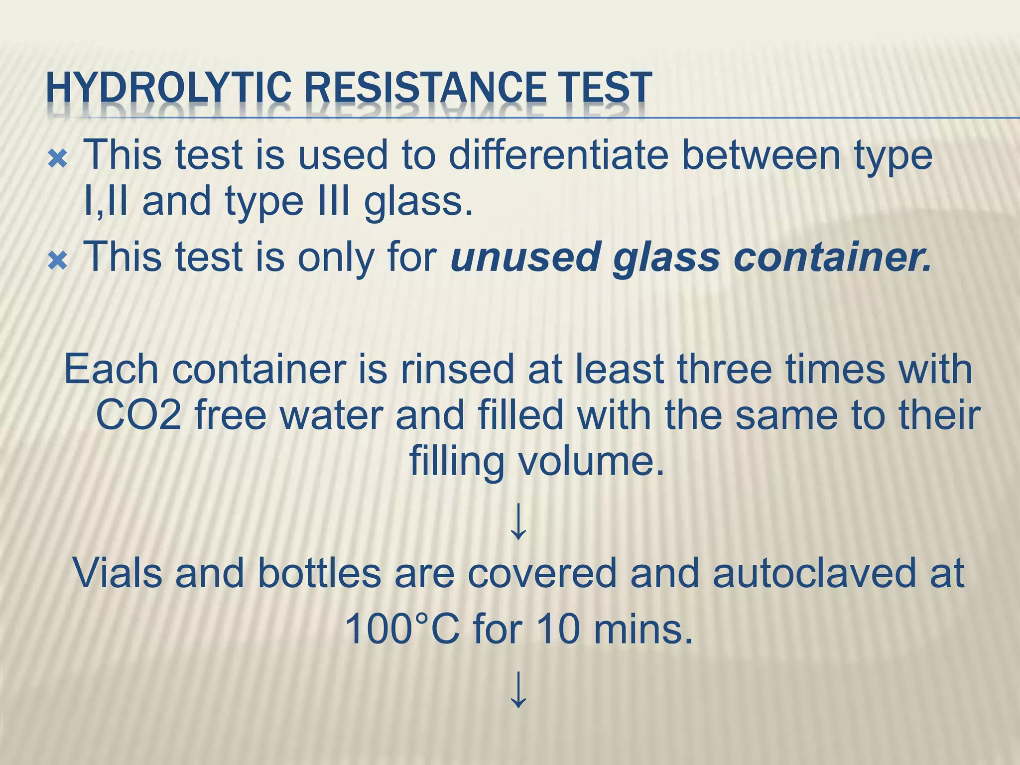 HYDROLYTIC RESISTANCE TEST
 This test is used to differentiate between type
I,II and type III glass.
 This test is only for unused glass container.
Each container is rinsed at least three times with
CO2 free water and filled with the same to their
filling volume.
↓
Vials and bottles are covered and autoclaved at
100°C for 10 mins.
↓
 