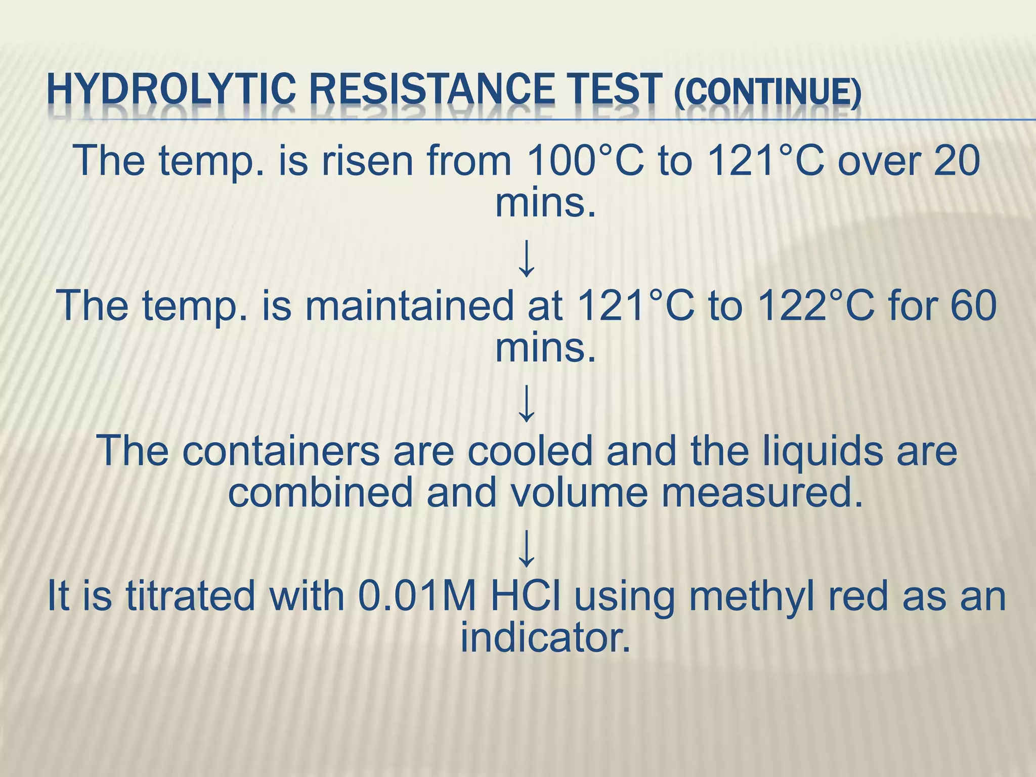HYDROLYTIC RESISTANCE TEST (CONTINUE)
The temp. is risen from 100°C to 121°C over 20
mins.
↓
The temp. is maintained at 121°C to 122°C for 60
mins.
↓
The containers are cooled and the liquids are
combined and volume measured.
↓
It is titrated with 0.01M HCl using methyl red as an
indicator.
 