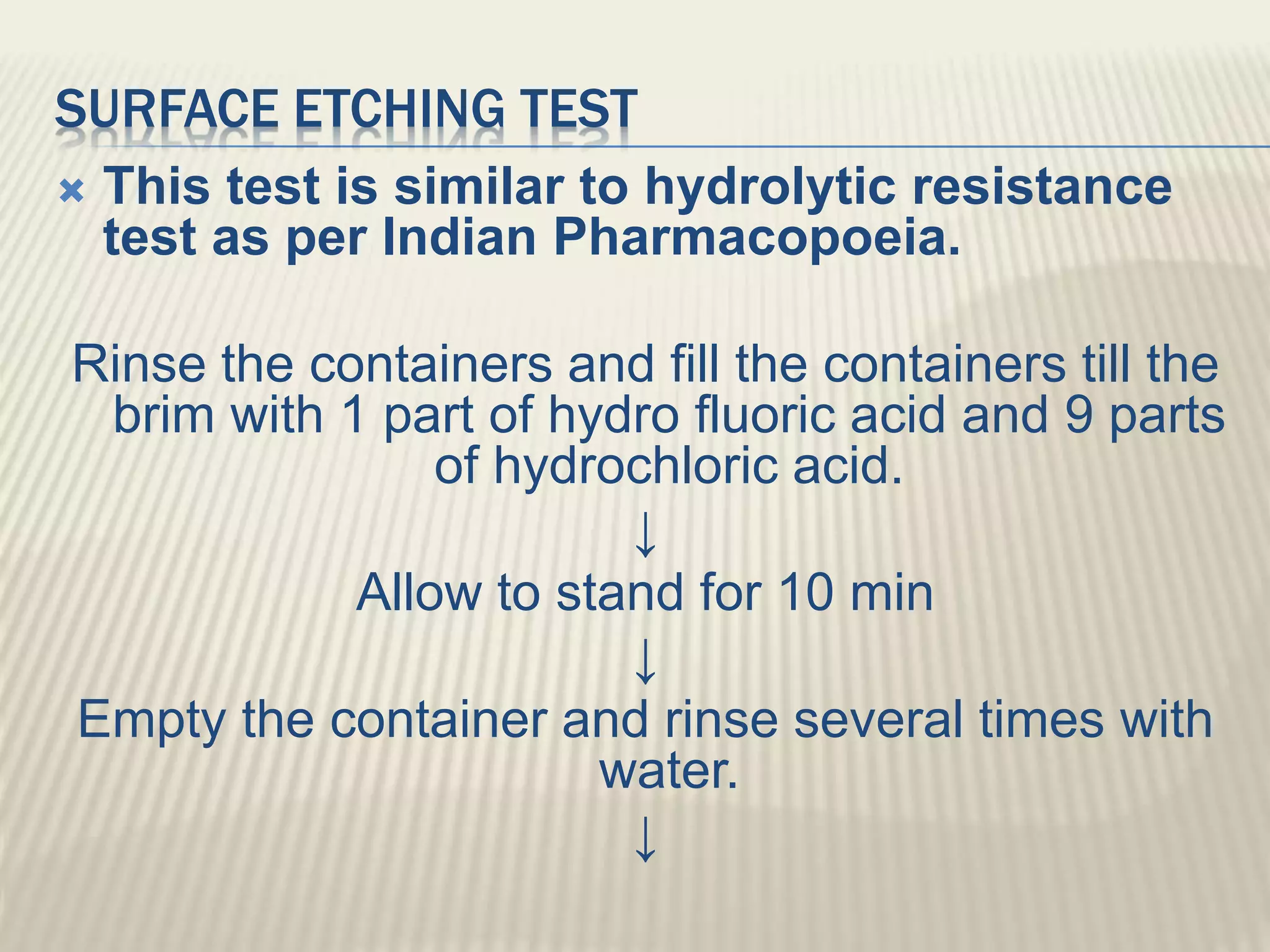 SURFACE ETCHING TEST
 This test is similar to hydrolytic resistance
test as per Indian Pharmacopoeia.
Rinse the containers and fill the containers till the
brim with 1 part of hydro fluoric acid and 9 parts
of hydrochloric acid.
↓
Allow to stand for 10 min
↓
Empty the container and rinse several times with
water.
↓
 