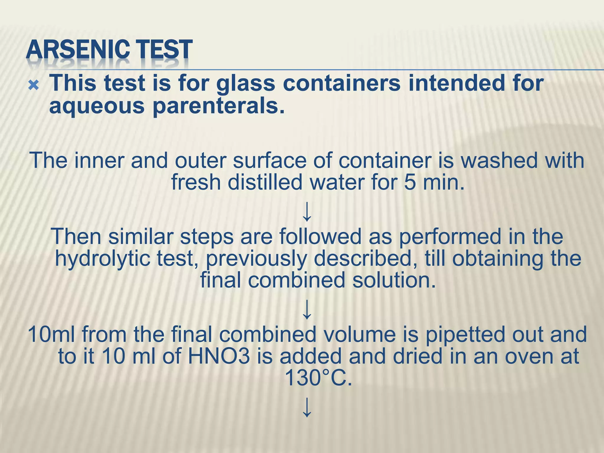 ARSENIC TEST
 This test is for glass containers intended for
aqueous parenterals.
The inner and outer surface of container is washed with
fresh distilled water for 5 min.
↓
Then similar steps are followed as performed in the
hydrolytic test, previously described, till obtaining the
final combined solution.
↓
10ml from the final combined volume is pipetted out and
to it 10 ml of HNO3 is added and dried in an oven at
130°C.
↓
 