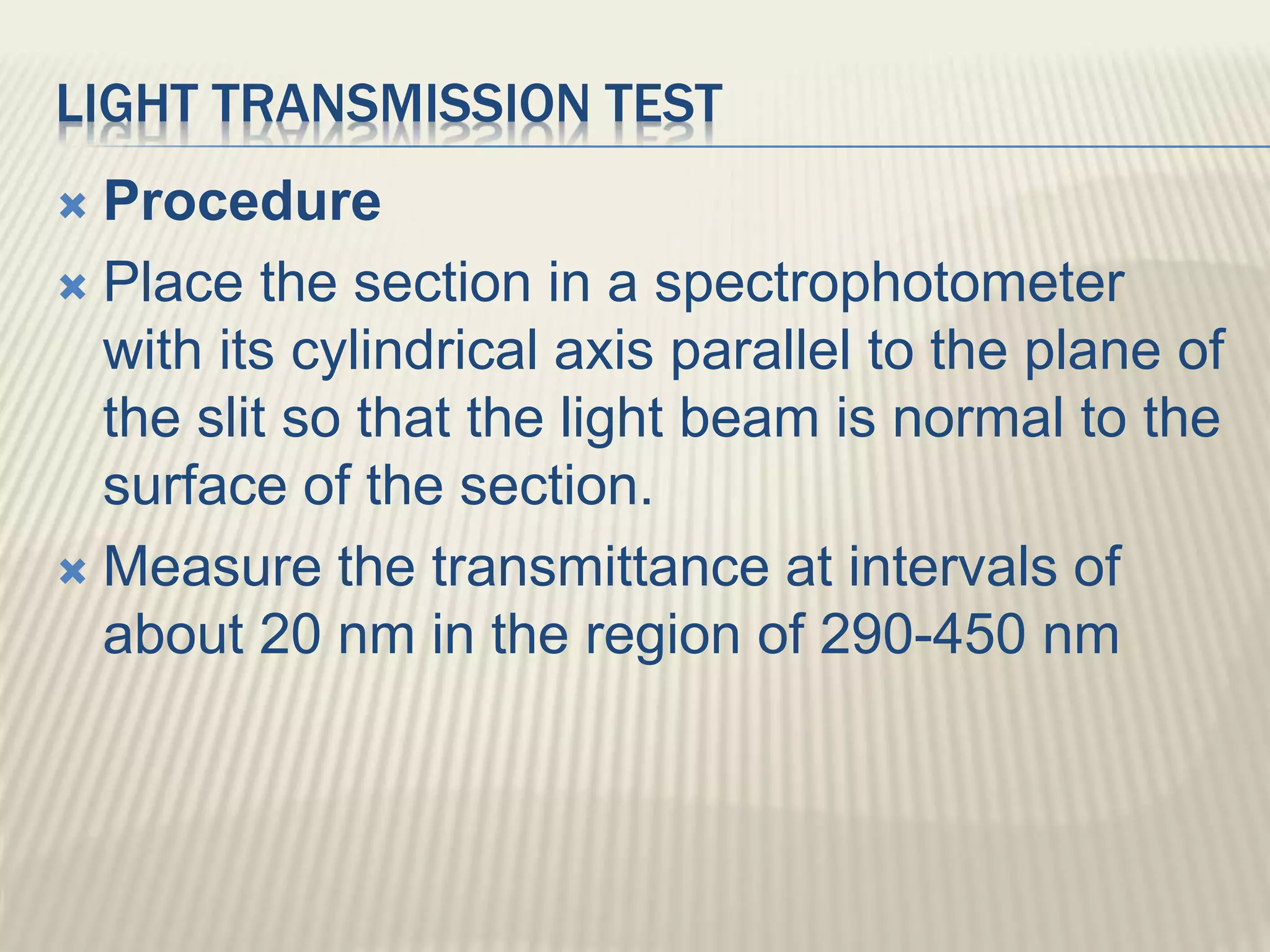 LIGHT TRANSMISSION TEST
 Procedure
 Place the section in a spectrophotometer
with its cylindrical axis parallel to the plane of
the slit so that the light beam is normal to the
surface of the section.
 Measure the transmittance at intervals of
about 20 nm in the region of 290-450 nm
 
