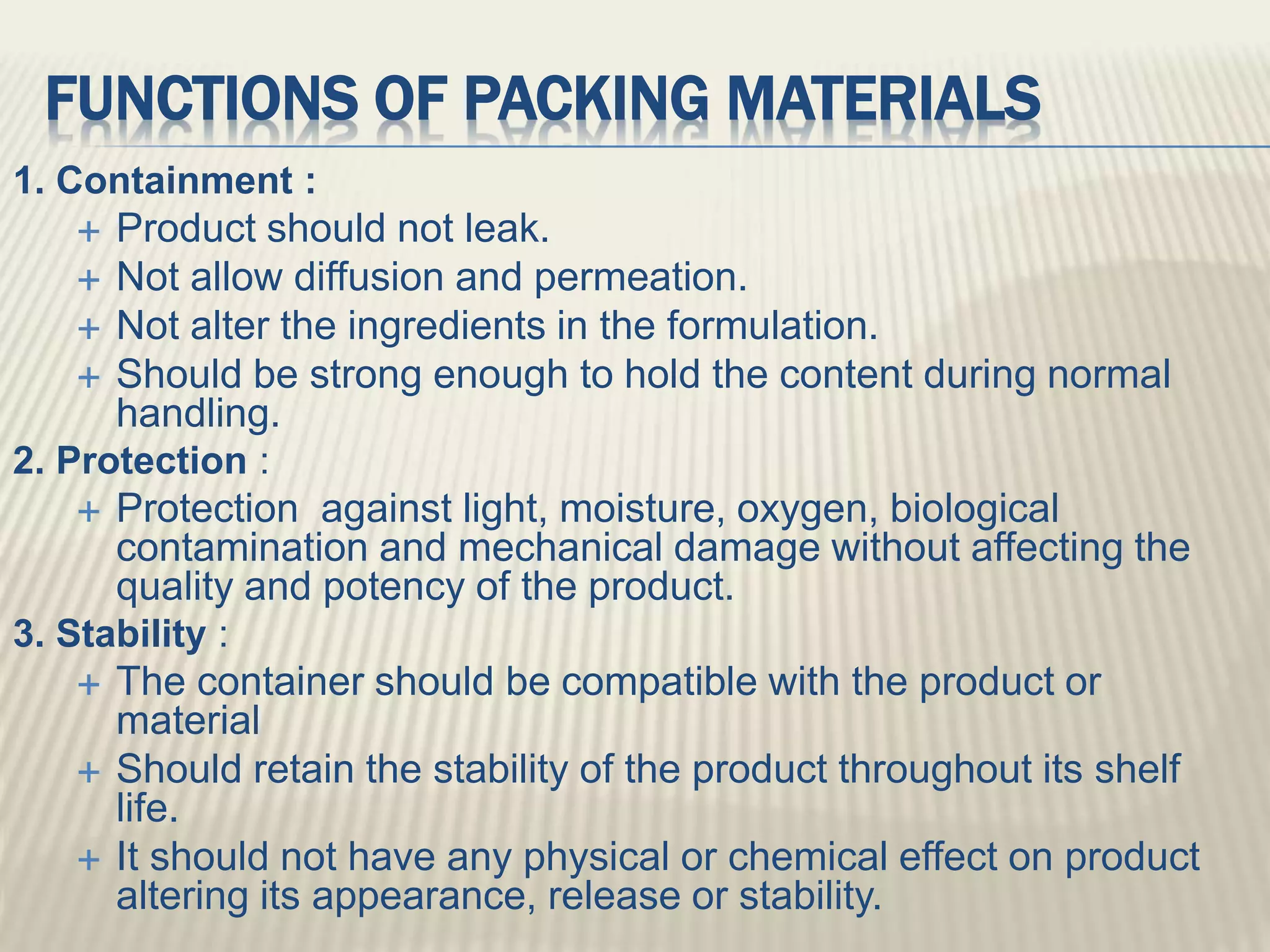 FUNCTIONS OF PACKING MATERIALS
1. Containment :
 Product should not leak.
 Not allow diffusion and permeation.
 Not alter the ingredients in the formulation.
 Should be strong enough to hold the content during normal
handling.
2. Protection :
 Protection against light, moisture, oxygen, biological
contamination and mechanical damage without affecting the
quality and potency of the product.
3. Stability :
 The container should be compatible with the product or
material
 Should retain the stability of the product throughout its shelf
life.
 It should not have any physical or chemical effect on product
altering its appearance, release or stability.
 