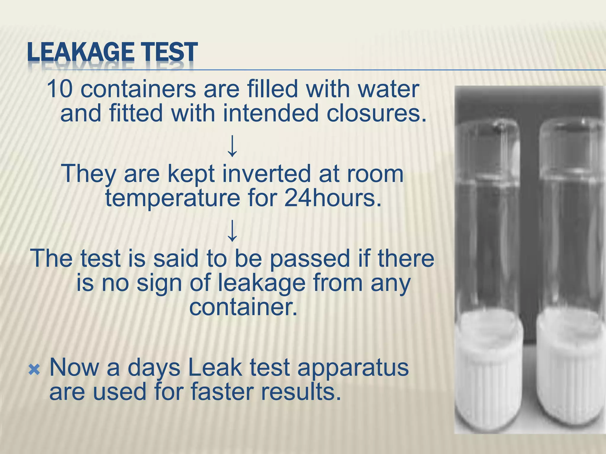 LEAKAGE TEST
10 containers are filled with water
and fitted with intended closures.
↓
They are kept inverted at room
temperature for 24hours.
↓
The test is said to be passed if there
is no sign of leakage from any
container.
 Now a days Leak test apparatus
are used for faster results.
 