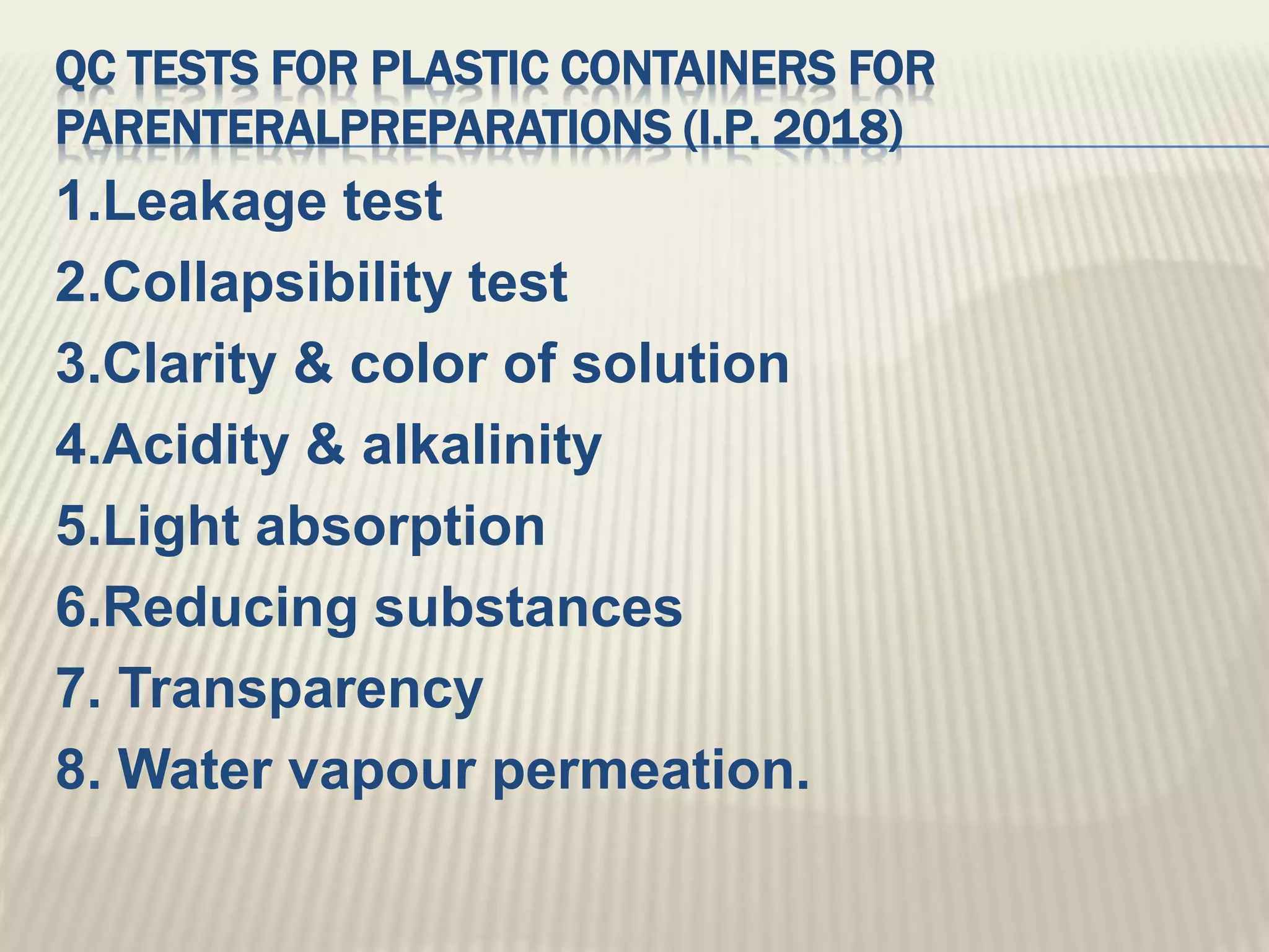 QC TESTS FOR PLASTIC CONTAINERS FOR
PARENTERALPREPARATIONS (I.P. 2018)
1.Leakage test
2.Collapsibility test
3.Clarity & color of solution
4.Acidity & alkalinity
5.Light absorption
6.Reducing substances
7. Transparency
8. Water vapour permeation.
 