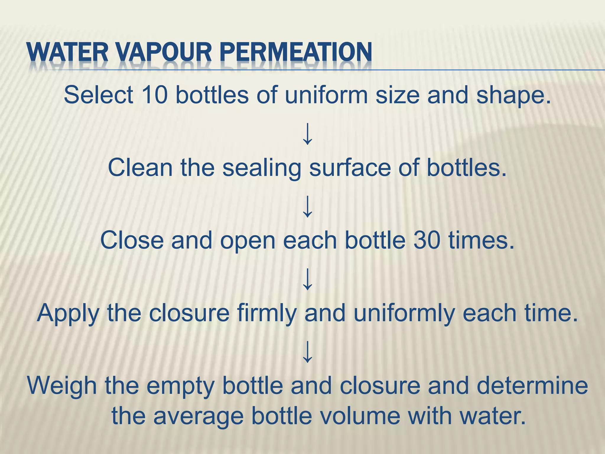 WATER VAPOUR PERMEATION
Select 10 bottles of uniform size and shape.
↓
Clean the sealing surface of bottles.
↓
Close and open each bottle 30 times.
↓
Apply the closure firmly and uniformly each time.
↓
Weigh the empty bottle and closure and determine
the average bottle volume with water.
 