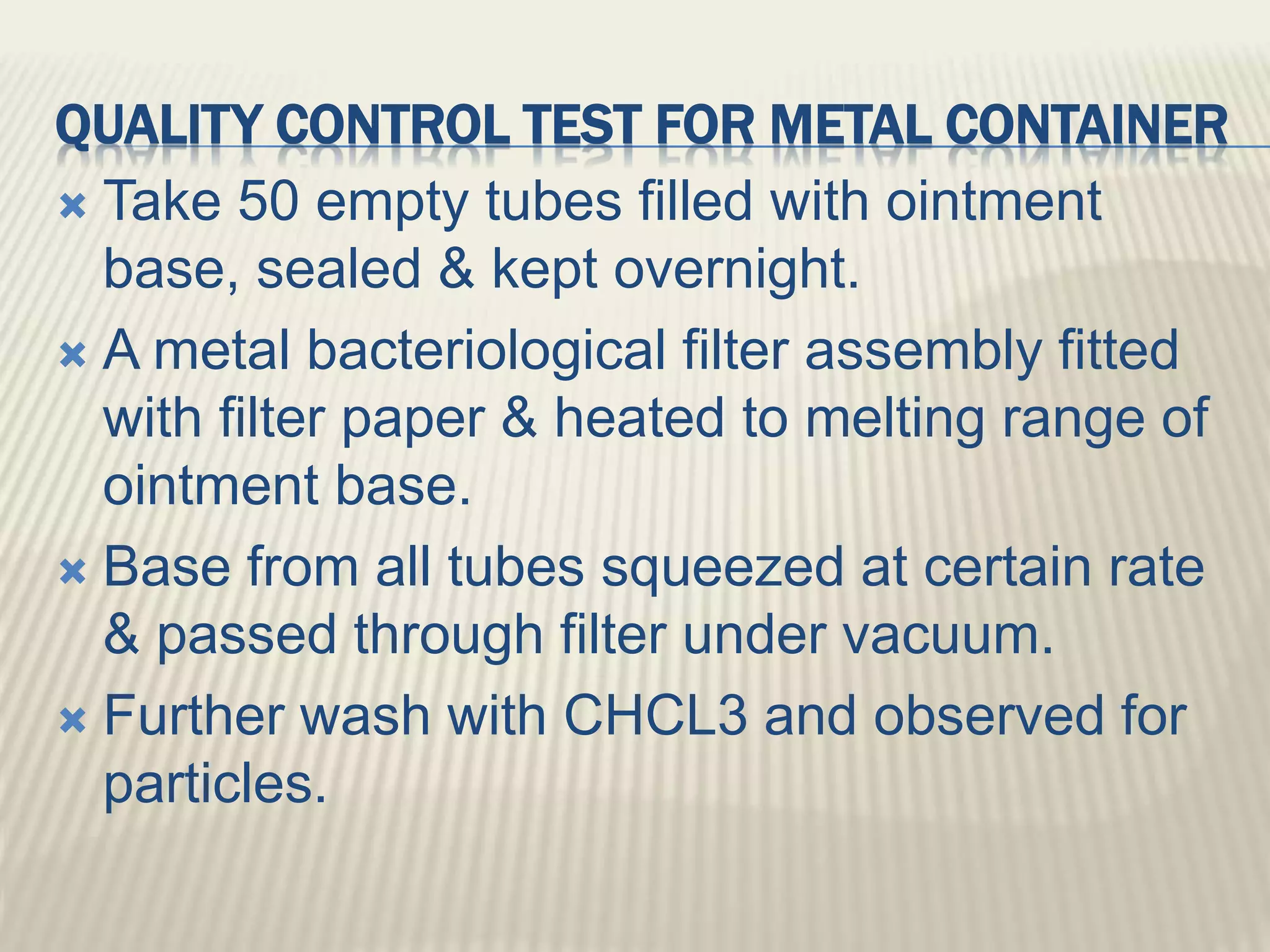 QUALITY CONTROL TEST FOR METAL CONTAINER
 Take 50 empty tubes filled with ointment
base, sealed & kept overnight.
 A metal bacteriological filter assembly fitted
with filter paper & heated to melting range of
ointment base.
 Base from all tubes squeezed at certain rate
& passed through filter under vacuum.
 Further wash with CHCL3 and observed for
particles.
 