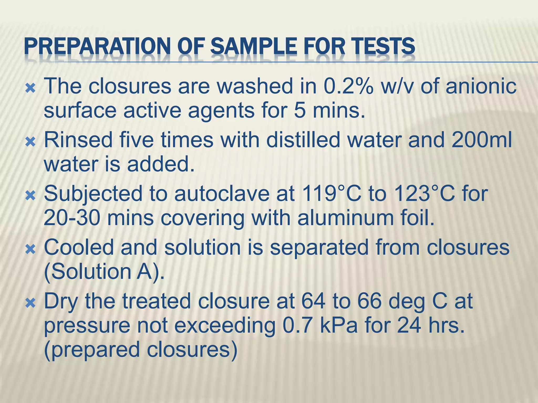 PREPARATION OF SAMPLE FOR TESTS
 The closures are washed in 0.2% w/v of anionic
surface active agents for 5 mins.
 Rinsed five times with distilled water and 200ml
water is added.
 Subjected to autoclave at 119°C to 123°C for
20-30 mins covering with aluminum foil.
 Cooled and solution is separated from closures
(Solution A).
 Dry the treated closure at 64 to 66 deg C at
pressure not exceeding 0.7 kPa for 24 hrs.
(prepared closures)
 