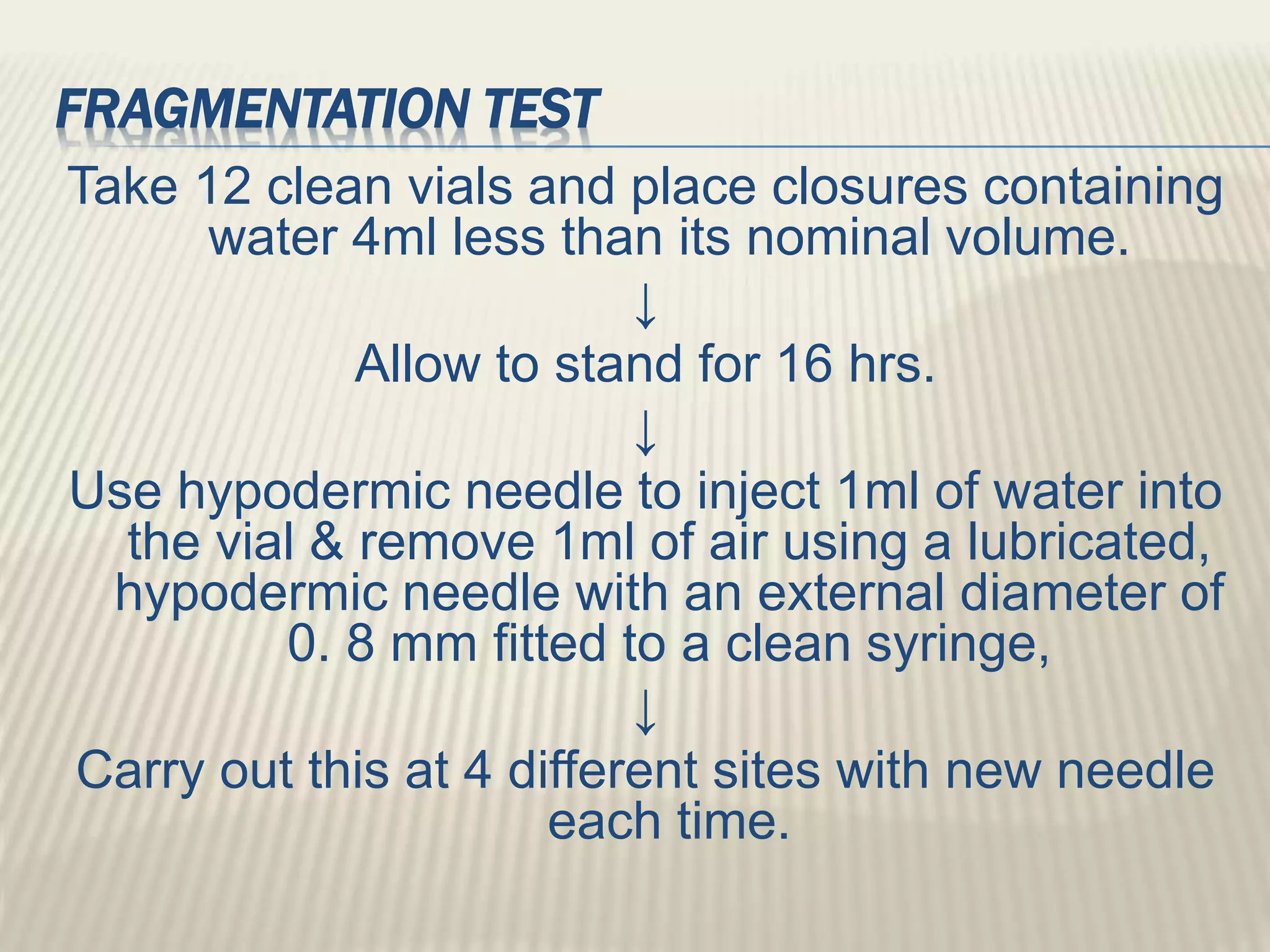 FRAGMENTATION TEST
Take 12 clean vials and place closures containing
water 4ml less than its nominal volume.
↓
Allow to stand for 16 hrs.
↓
Use hypodermic needle to inject 1ml of water into
the vial & remove 1ml of air using a lubricated,
hypodermic needle with an external diameter of
0. 8 mm fitted to a clean syringe,
↓
Carry out this at 4 different sites with new needle
each time.
 