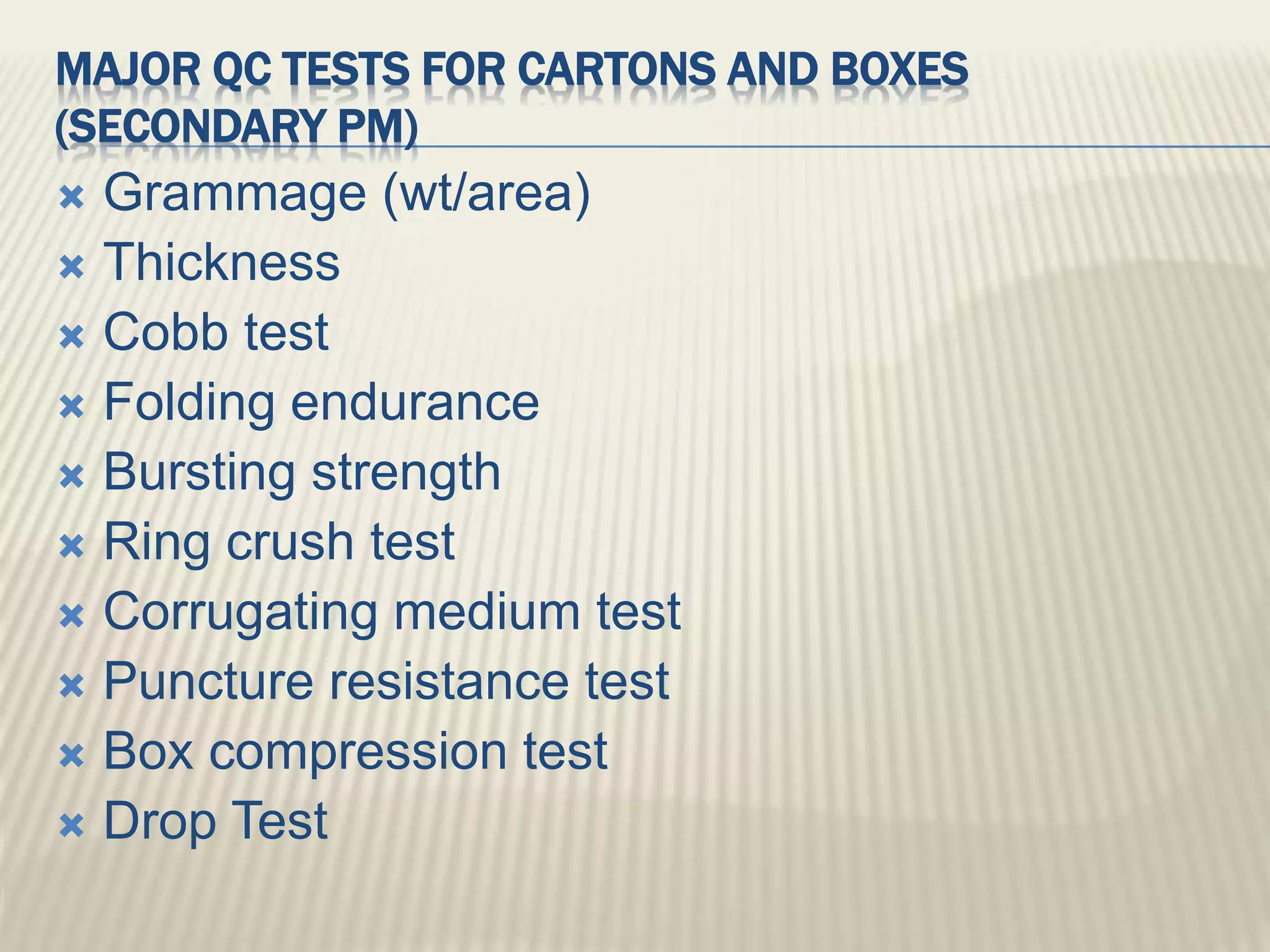 MAJOR QC TESTS FOR CARTONS AND BOXES
(SECONDARY PM)
 Grammage (wt/area)
 Thickness
 Cobb test
 Folding endurance
 Bursting strength
 Ring crush test
 Corrugating medium test
 Puncture resistance test
 Box compression test
 Drop Test
 