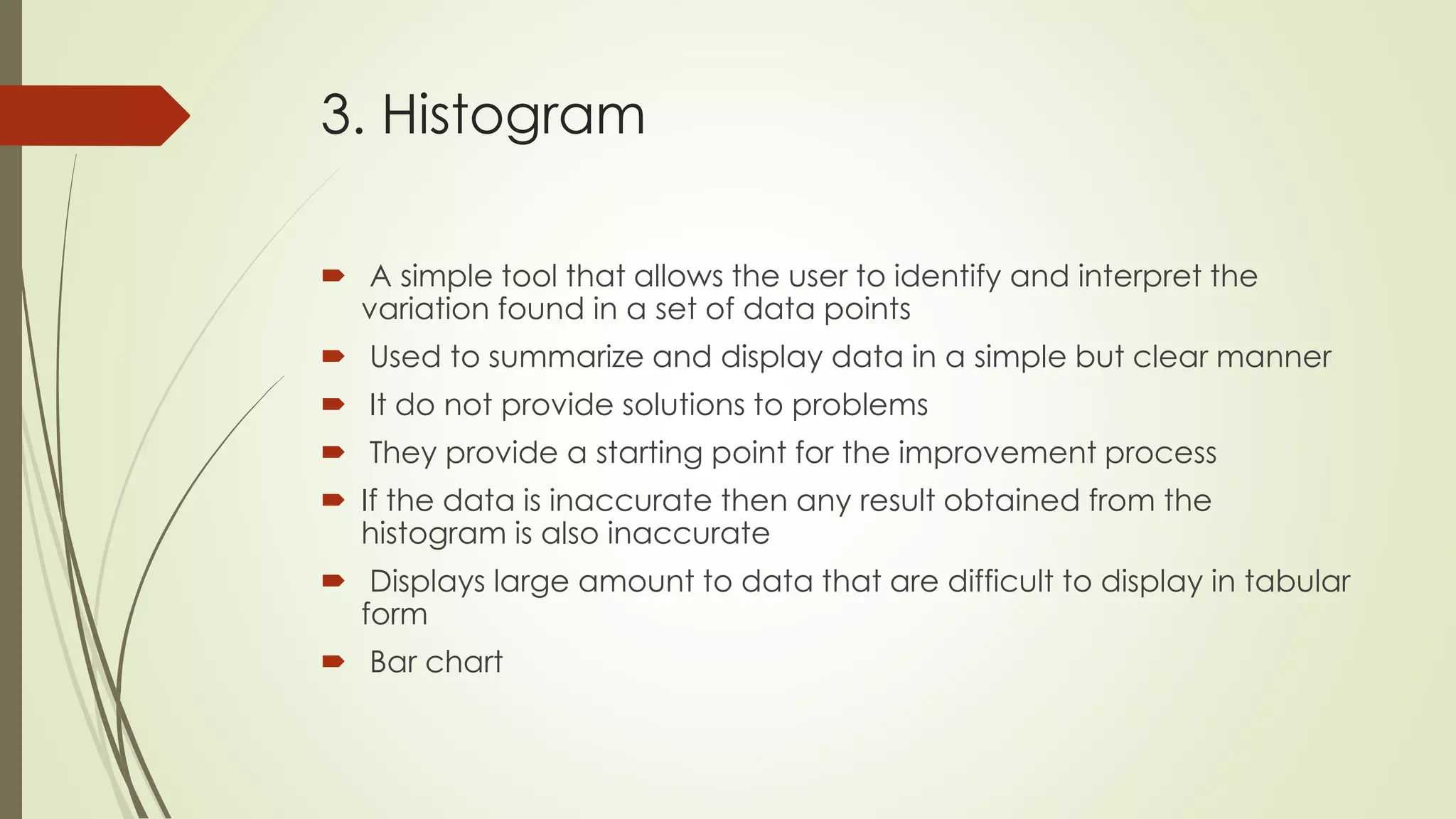 3. Histogram
 A simple tool that allows the user to identify and interpret the
variation found in a set of data points
 Used to summarize and display data in a simple but clear manner
 It do not provide solutions to problems
 They provide a starting point for the improvement process
 If the data is inaccurate then any result obtained from the
histogram is also inaccurate
 Displays large amount to data that are difficult to display in tabular
form
 Bar chart
 