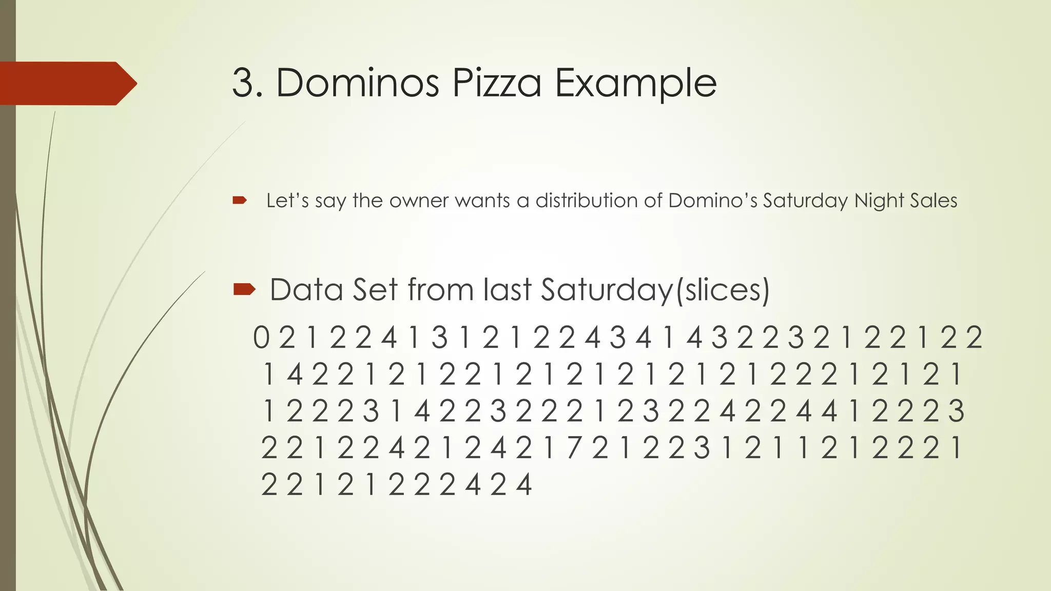 3. Dominos Pizza Example
 Let’s say the owner wants a distribution of Domino’s Saturday Night Sales
 Data Set from last Saturday(slices)
0 2 1 2 2 4 1 3 1 2 1 2 2 4 3 4 1 4 3 2 2 3 2 1 2 2 1 2 2
1 4 2 2 1 2 1 2 2 1 2 1 2 1 2 1 2 1 2 1 2 2 2 1 2 1 2 1
1 2 2 2 3 1 4 2 2 3 2 2 2 1 2 3 2 2 4 2 2 4 4 1 2 2 2 3
2 2 1 2 2 4 2 1 2 4 2 1 7 2 1 2 2 3 1 2 1 1 2 1 2 2 2 1
2 2 1 2 1 2 2 2 4 2 4
 