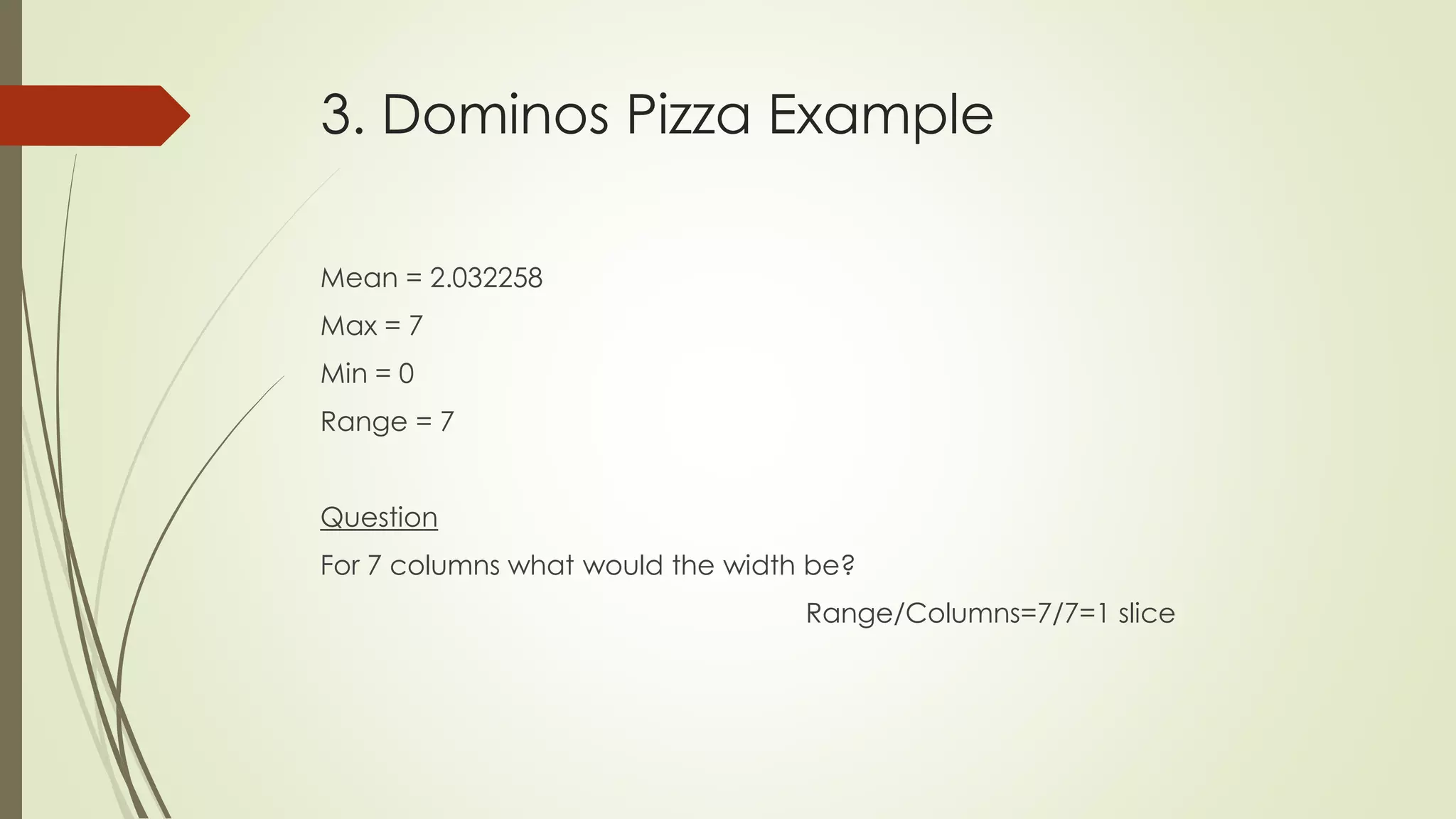 3. Dominos Pizza Example
Mean = 2.032258
Max = 7
Min = 0
Range = 7
Question
For 7 columns what would the width be?
Range/Columns=7/7=1 slice
 