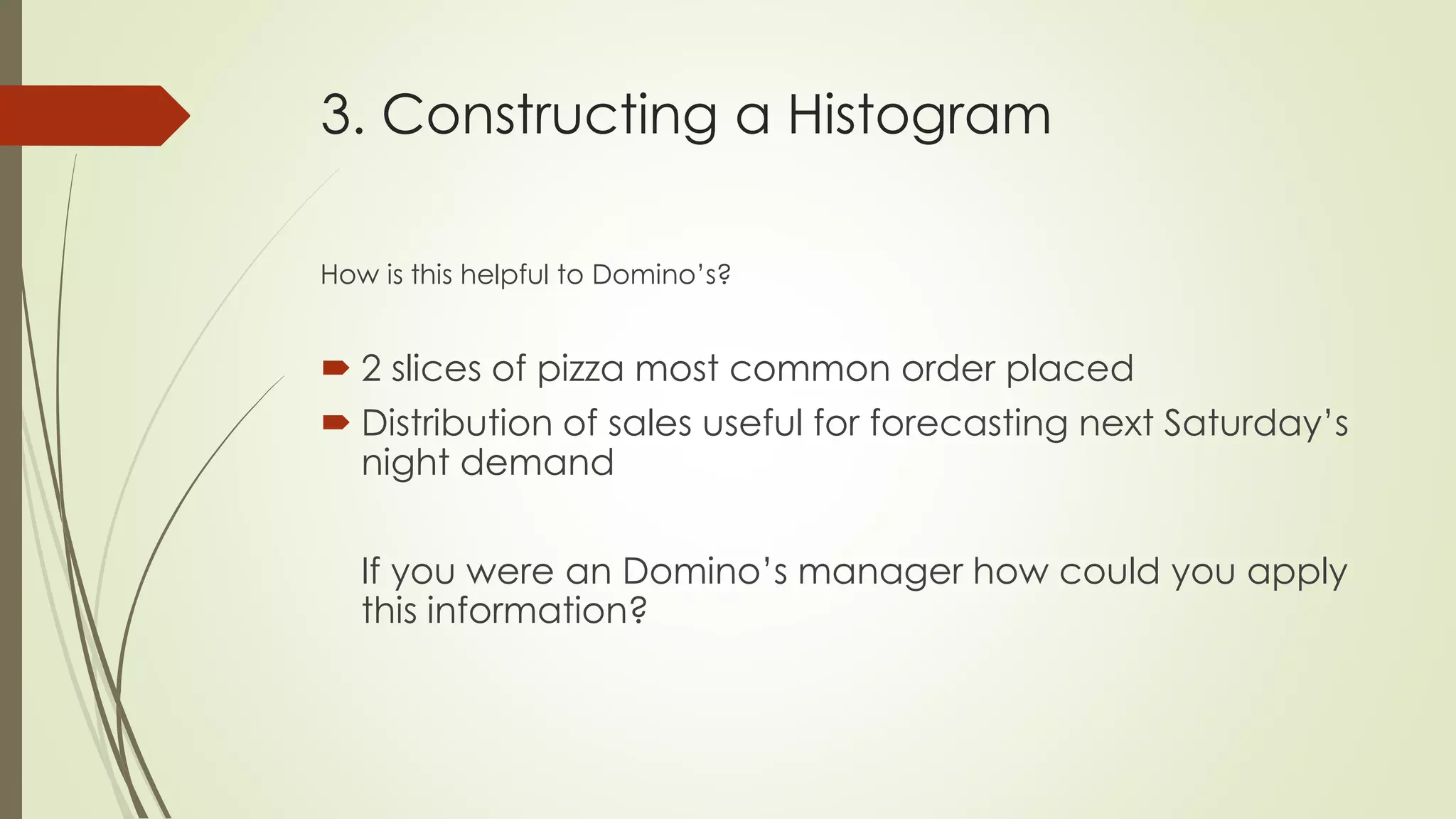 3. Constructing a Histogram
How is this helpful to Domino’s?
 2 slices of pizza most common order placed
 Distribution of sales useful for forecasting next Saturday’s
night demand
If you were an Domino’s manager how could you apply
this information?
 