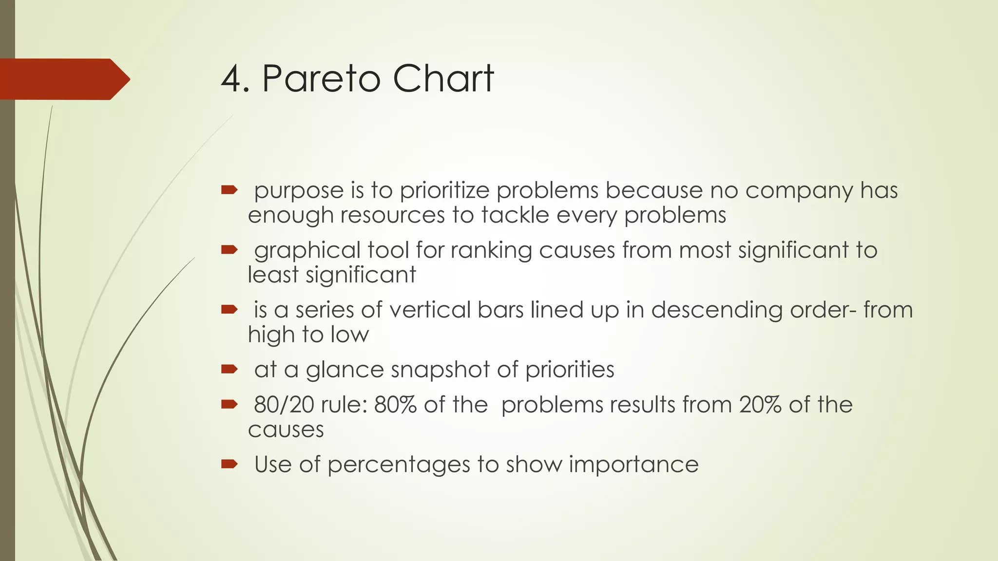 4. Pareto Chart
 purpose is to prioritize problems because no company has
enough resources to tackle every problems
 graphical tool for ranking causes from most significant to
least significant
 is a series of vertical bars lined up in descending order- from
high to low
 at a glance snapshot of priorities
 80/20 rule: 80% of the problems results from 20% of the
causes
 Use of percentages to show importance
 