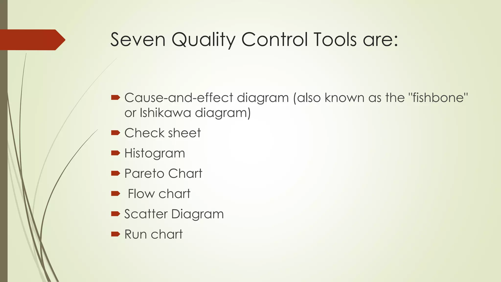 Seven Quality Control Tools are:
 Cause-and-effect diagram (also known as the "fishbone"
or Ishikawa diagram)
 Check sheet
 Histogram
 Pareto Chart
 Flow chart
 Scatter Diagram
 Run chart
 