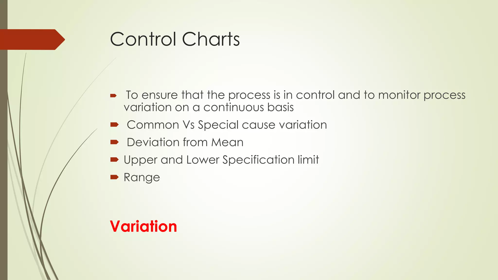 Control Charts
 To ensure that the process is in control and to monitor process
variation on a continuous basis
 Common Vs Special cause variation
 Deviation from Mean
 Upper and Lower Specification limit
 Range
Variation
 