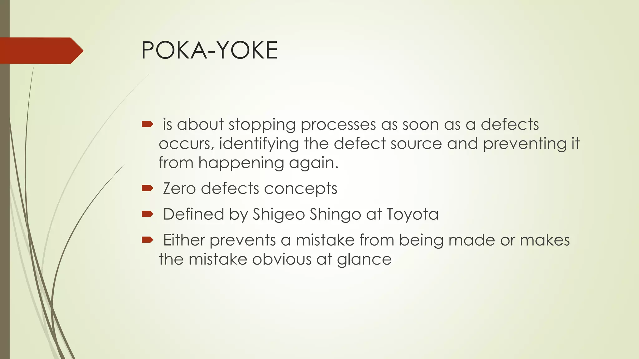 POKA-YOKE
 is about stopping processes as soon as a defects
occurs, identifying the defect source and preventing it
from happening again.
 Zero defects concepts
 Defined by Shigeo Shingo at Toyota
 Either prevents a mistake from being made or makes
the mistake obvious at glance
 