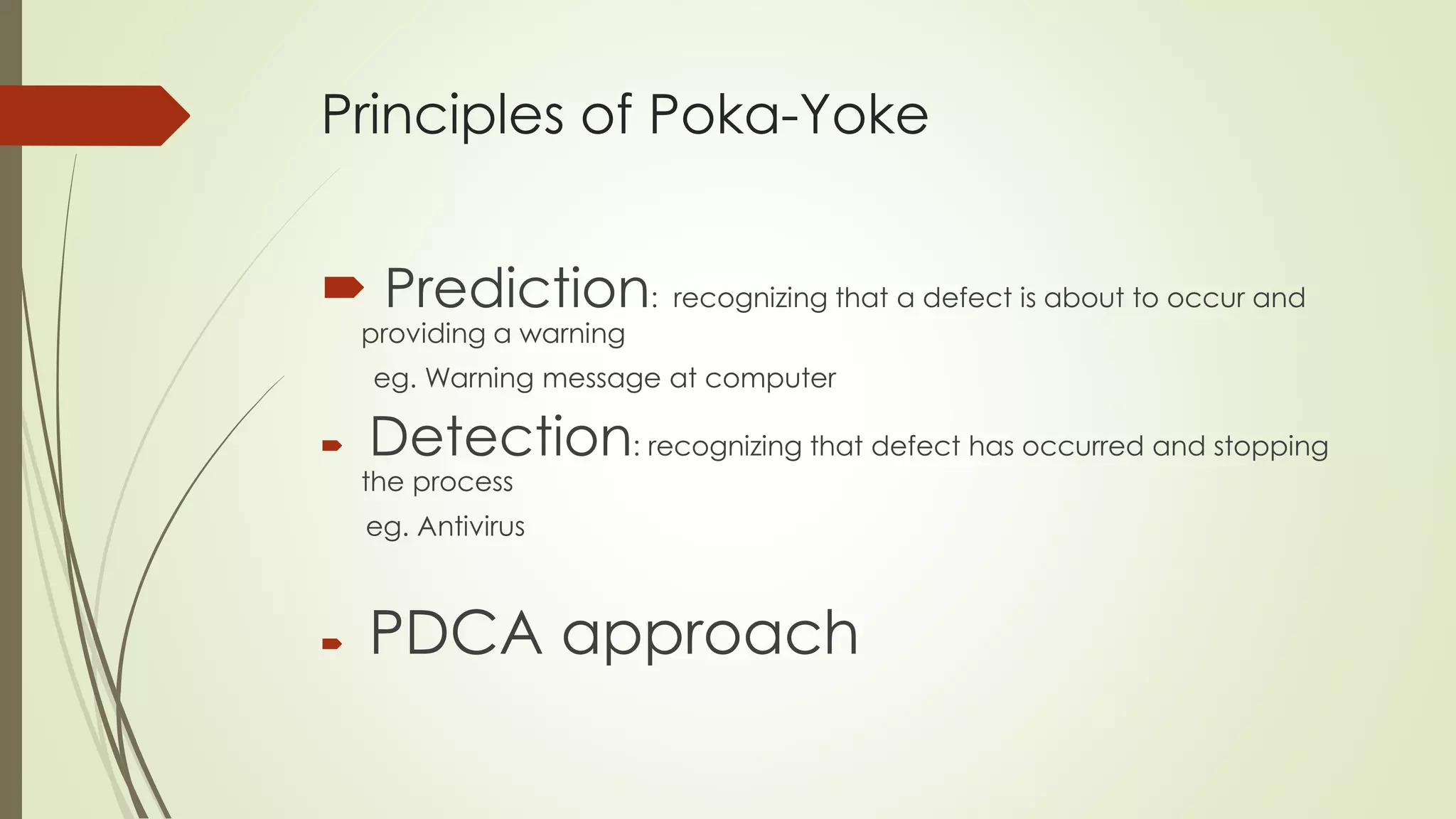 Principles of Poka-Yoke
 Prediction: recognizing that a defect is about to occur and
providing a warning
eg. Warning message at computer
 Detection: recognizing that defect has occurred and stopping
the process
eg. Antivirus
 PDCA approach
 