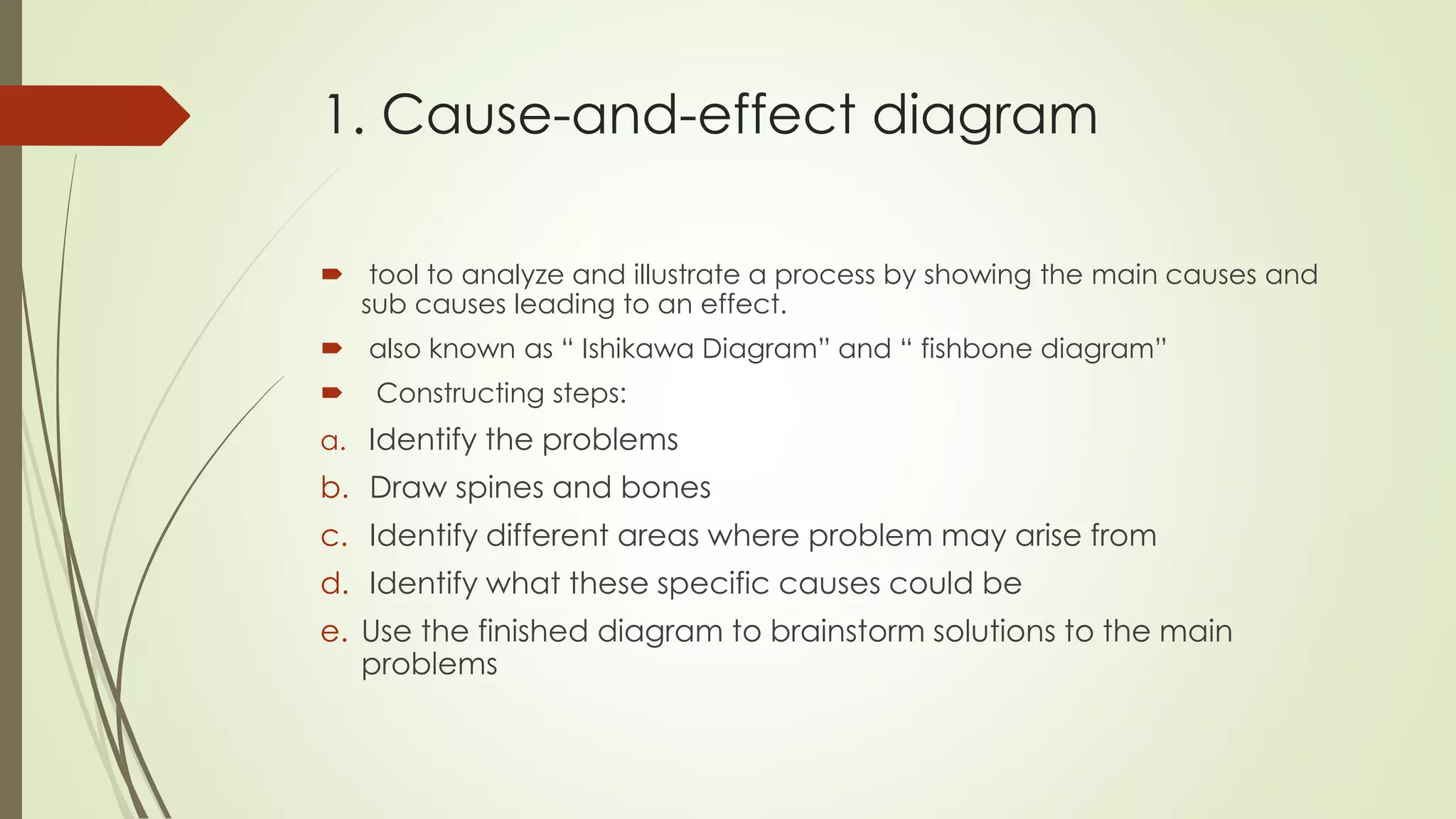 1. Cause-and-effect diagram
 tool to analyze and illustrate a process by showing the main causes and
sub causes leading to an effect.
 also known as “ Ishikawa Diagram” and “ fishbone diagram”
 Constructing steps:
a. Identify the problems
b. Draw spines and bones
c. Identify different areas where problem may arise from
d. Identify what these specific causes could be
e. Use the finished diagram to brainstorm solutions to the main
problems
 