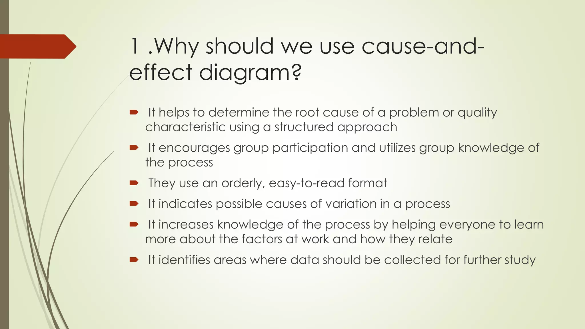 1 .Why should we use cause-and-
effect diagram?
 It helps to determine the root cause of a problem or quality
characteristic using a structured approach
 It encourages group participation and utilizes group knowledge of
the process
 They use an orderly, easy-to-read format
 It indicates possible causes of variation in a process
 It increases knowledge of the process by helping everyone to learn
more about the factors at work and how they relate
 It identifies areas where data should be collected for further study
 