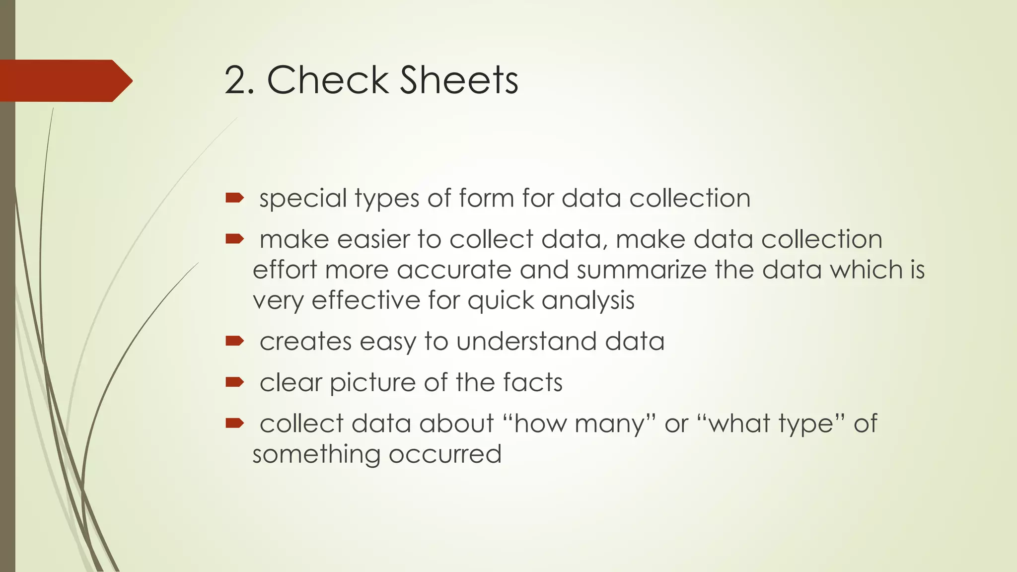 2. Check Sheets
 special types of form for data collection
 make easier to collect data, make data collection
effort more accurate and summarize the data which is
very effective for quick analysis
 creates easy to understand data
 clear picture of the facts
 collect data about “how many” or “what type” of
something occurred
 