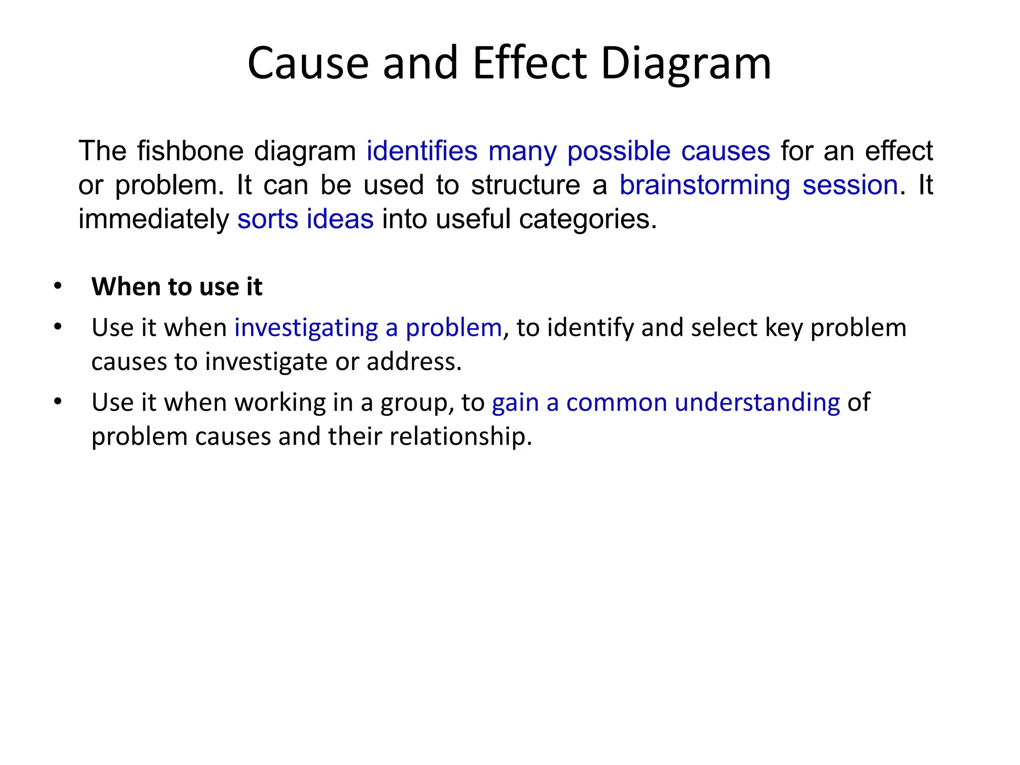 Cause and Effect Diagram
• When to use it
• Use it when investigating a problem, to identify and select key problem
causes to investigate or address.
• Use it when working in a group, to gain a common understanding of
problem causes and their relationship.
The fishbone diagram identifies many possible causes for an effect
or problem. It can be used to structure a brainstorming session. It
immediately sorts ideas into useful categories.
 