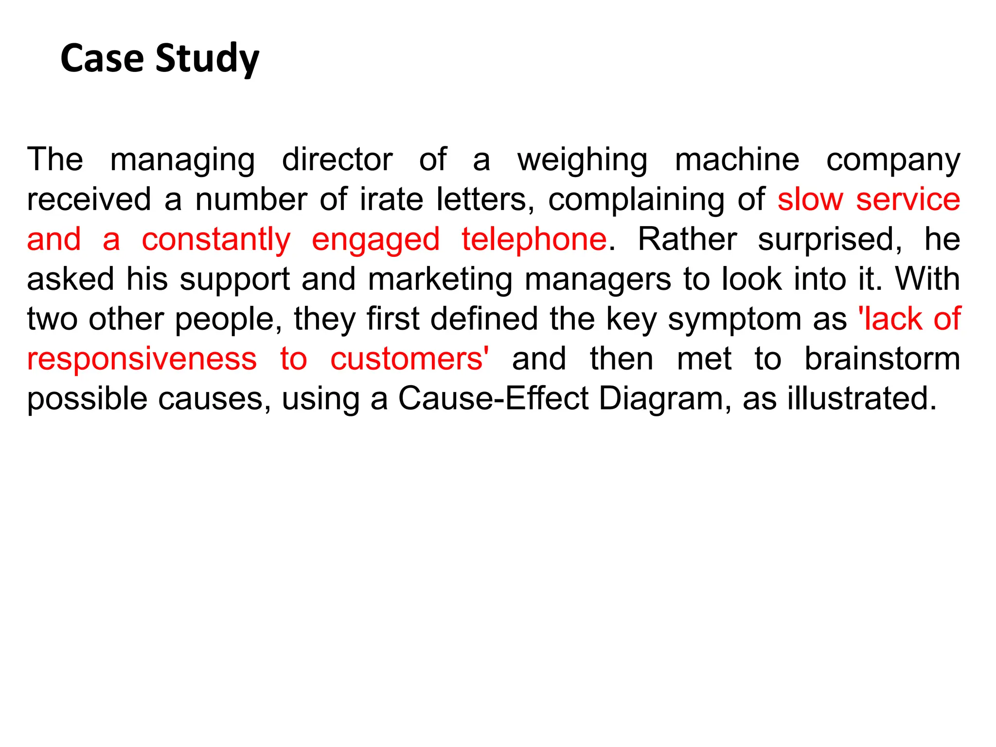 Case Study
The managing director of a weighing machine company
received a number of irate letters, complaining of slow service
and a constantly engaged telephone. Rather surprised, he
asked his support and marketing managers to look into it. With
two other people, they first defined the key symptom as 'lack of
responsiveness to customers' and then met to brainstorm
possible causes, using a Cause-Effect Diagram, as illustrated.
 