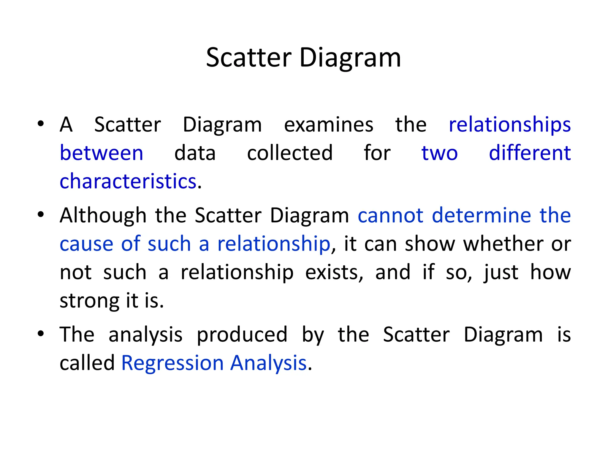 Scatter Diagram
• A Scatter Diagram examines the relationships
between data collected for two different
characteristics.
• Although the Scatter Diagram cannot determine the
cause of such a relationship, it can show whether or
not such a relationship exists, and if so, just how
strong it is.
• The analysis produced by the Scatter Diagram is
called Regression Analysis.
 