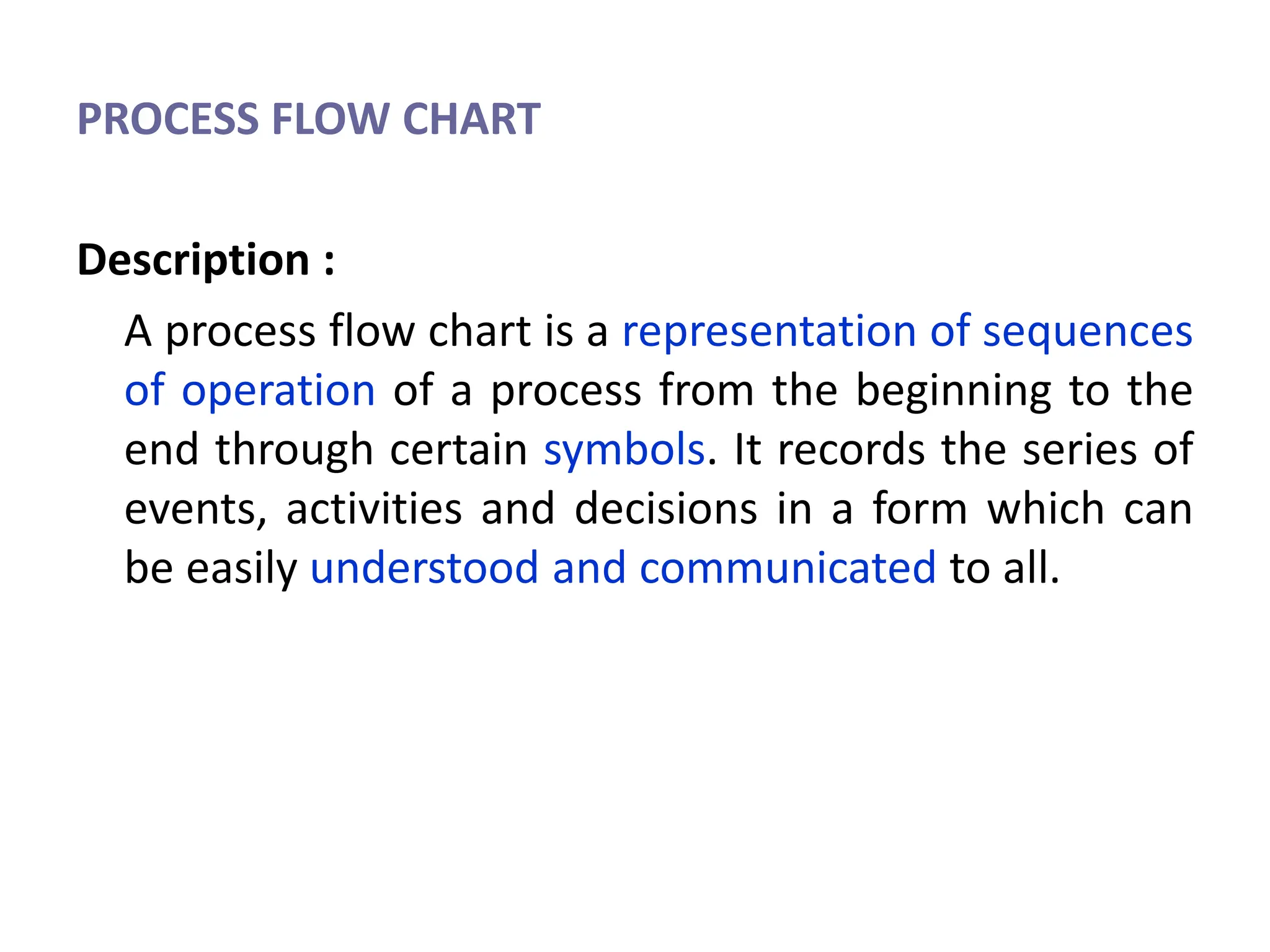 PROCESS FLOW CHART
Description :
A process flow chart is a representation of sequences
of operation of a process from the beginning to the
end through certain symbols. It records the series of
events, activities and decisions in a form which can
be easily understood and communicated to all.
 