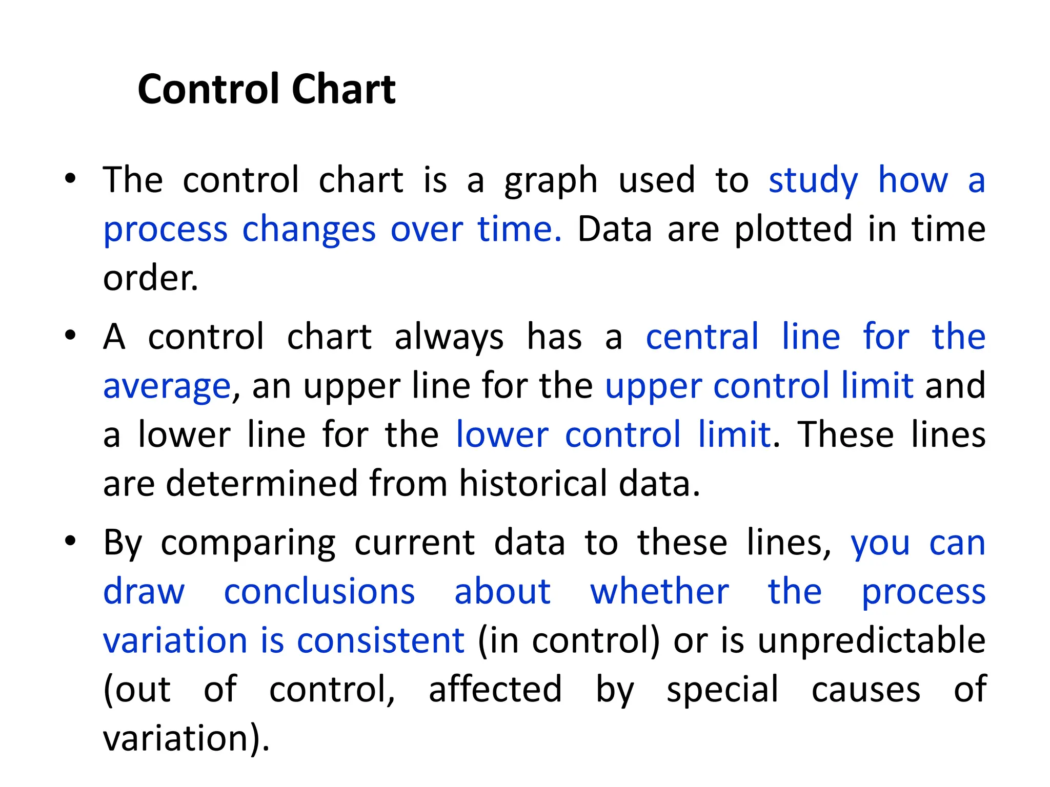 Control Chart
• The control chart is a graph used to study how a
process changes over time. Data are plotted in time
order.
• A control chart always has a central line for the
average, an upper line for the upper control limit and
a lower line for the lower control limit. These lines
are determined from historical data.
• By comparing current data to these lines, you can
draw conclusions about whether the process
variation is consistent (in control) or is unpredictable
(out of control, affected by special causes of
variation).
 