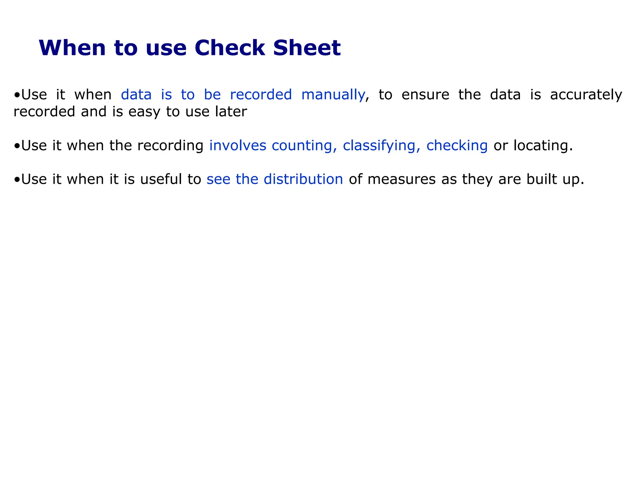 When to use Check Sheet
•Use it when data is to be recorded manually, to ensure the data is accurately
recorded and is easy to use later
•Use it when the recording involves counting, classifying, checking or locating.
•Use it when it is useful to see the distribution of measures as they are built up.
 