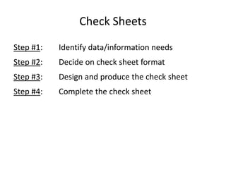 Check Sheets
Step #1: Identify data/information needs
Step #2: Decide on check sheet format
Step #3: Design and produce the check sheet
Step #4: Complete the check sheet
 