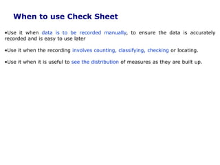 When to use Check Sheet
•Use it when data is to be recorded manually, to ensure the data is accurately
recorded and is easy to use later
•Use it when the recording involves counting, classifying, checking or locating.
•Use it when it is useful to see the distribution of measures as they are built up.
 