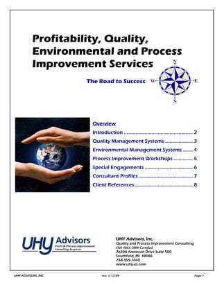Profitability, Quality,
          Environmental and Process
          Improvement Services
                     The Road to Success




                      Overview
                      Introduction ..................................................... 2
                      Quality Management Systems ...................... 3
                      Environmental Management Systems ........ 4
                      Process Improvement Workshops ............... 5
                      Special Engagements ..................................... 6
                      Consultant Profiles .......................................... 7
                      Client References............................................. 8




                                     UHY Advisors, Inc.
                                     Quality and Process Improvement Consulting
                                     ISO 9001:2000 Certified
                                     26200 American Drive Suite 500
                                     Southfield, MI 48086
                                     248-355-1040
                                     www.uhy-us.com


UHY ADVISORS, INC.          rev. 1/12/09                                                Page 1
 