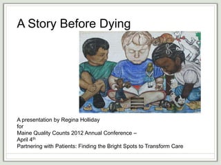 A Story Before Dying




A presentation by Regina Holliday
for
Maine Quality Counts 2012 Annual Conference –
April 4th
Partnering with Patients: Finding the Bright Spots to Transform Care
 