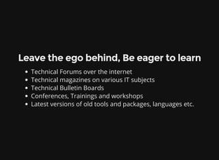 Leave the ego behind, Be eager to learn
Technical Forums over the internet
Technical magazines on various IT subjects
Technical Bulletin Boards
Conferences, Trainings and workshops
Latest versions of old tools and packages, languages etc.
 
