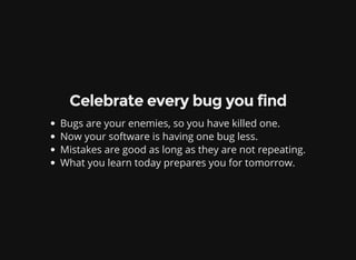 Celebrate every bug you find
Bugs are your enemies, so you have killed one.
Now your software is having one bug less.
Mistakes are good as long as they are not repeating.
What you learn today prepares you for tomorrow.
 