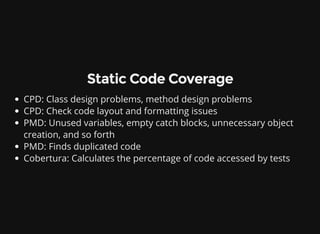 Static Code Coverage
CPD: Class design problems, method design problems
CPD: Check code layout and formatting issues
PMD: Unused variables, empty catch blocks, unnecessary object
creation, and so forth
PMD: Finds duplicated code
Cobertura: Calculates the percentage of code accessed by tests
 