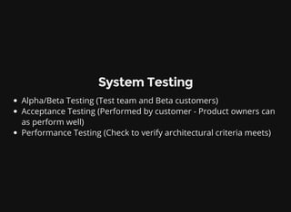 System Testing
Alpha/Beta Testing (Test team and Beta customers)
Acceptance Testing (Performed by customer - Product owners can
as perform well)
Performance Testing (Check to verify architectural criteria meets)
 