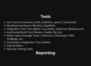 Tools
Unit Test Frameworks: JUnit, ScalaTest, specs2, Scalacheck
Mocking Framework: Mockito, EasyMock
Integration Test Tool: JMeter, Cucumber, Selenium, RestAssured
Automated Build Tool: Maven, Gradle, Sbt, etc.
Static Code Coverage Tools: Cobertura, Checkstyle, PMD,
FindBugs, etc.
Continuous Integration Tool: Jenkins
Data Builders
Security Testing Tools
Reporting
 