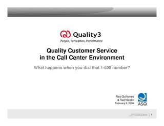 Quality Customer Service
  in the Call Center Environment
What happens when you dial that 1-800 number?




                                      Ray Quiñones
                                       & Ted Nardin
                                     February 9, 2009



                                                    Quality3 Customer Service             1
                                                 Quality3, LLC 2009 All Rights Reserved
 