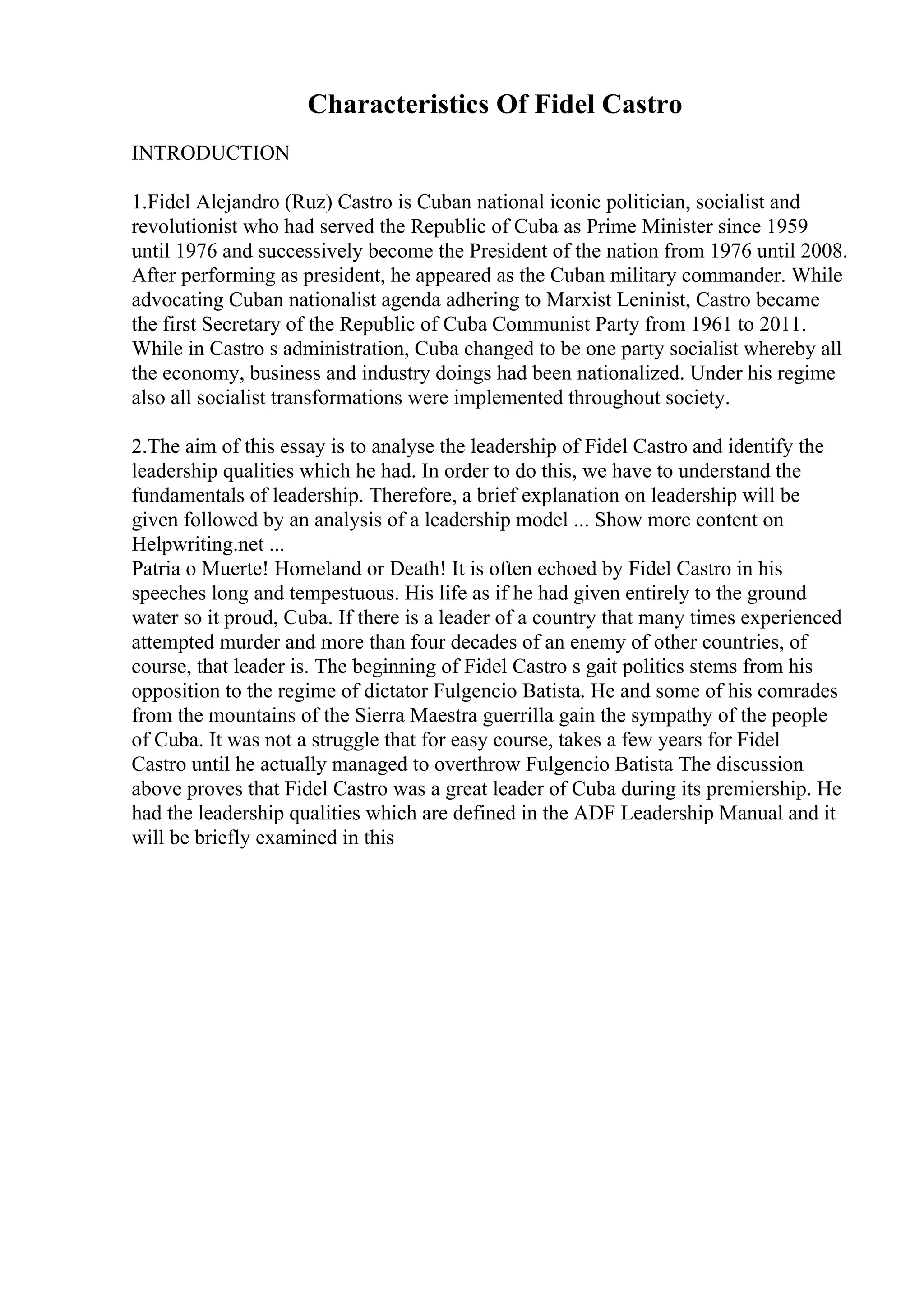 Characteristics Of Fidel Castro
INTRODUCTION
1.Fidel Alejandro (Ruz) Castro is Cuban national iconic politician, socialist and
revolutionist who had served the Republic of Cuba as Prime Minister since 1959
until 1976 and successively become the President of the nation from 1976 until 2008.
After performing as president, he appeared as the Cuban military commander. While
advocating Cuban nationalist agenda adhering to Marxist Leninist, Castro became
the first Secretary of the Republic of Cuba Communist Party from 1961 to 2011.
While in Castro s administration, Cuba changed to be one party socialist whereby all
the economy, business and industry doings had been nationalized. Under his regime
also all socialist transformations were implemented throughout society.
2.The aim of this essay is to analyse the leadership of Fidel Castro and identify the
leadership qualities which he had. In order to do this, we have to understand the
fundamentals of leadership. Therefore, a brief explanation on leadership will be
given followed by an analysis of a leadership model ... Show more content on
Helpwriting.net ...
Patria o Muerte! Homeland or Death! It is often echoed by Fidel Castro in his
speeches long and tempestuous. His life as if he had given entirely to the ground
water so it proud, Cuba. If there is a leader of a country that many times experienced
attempted murder and more than four decades of an enemy of other countries, of
course, that leader is. The beginning of Fidel Castro s gait politics stems from his
opposition to the regime of dictator Fulgencio Batista. He and some of his comrades
from the mountains of the Sierra Maestra guerrilla gain the sympathy of the people
of Cuba. It was not a struggle that for easy course, takes a few years for Fidel
Castro until he actually managed to overthrow Fulgencio Batista The discussion
above proves that Fidel Castro was a great leader of Cuba during its premiership. He
had the leadership qualities which are defined in the ADF Leadership Manual and it
will be briefly examined in this
 