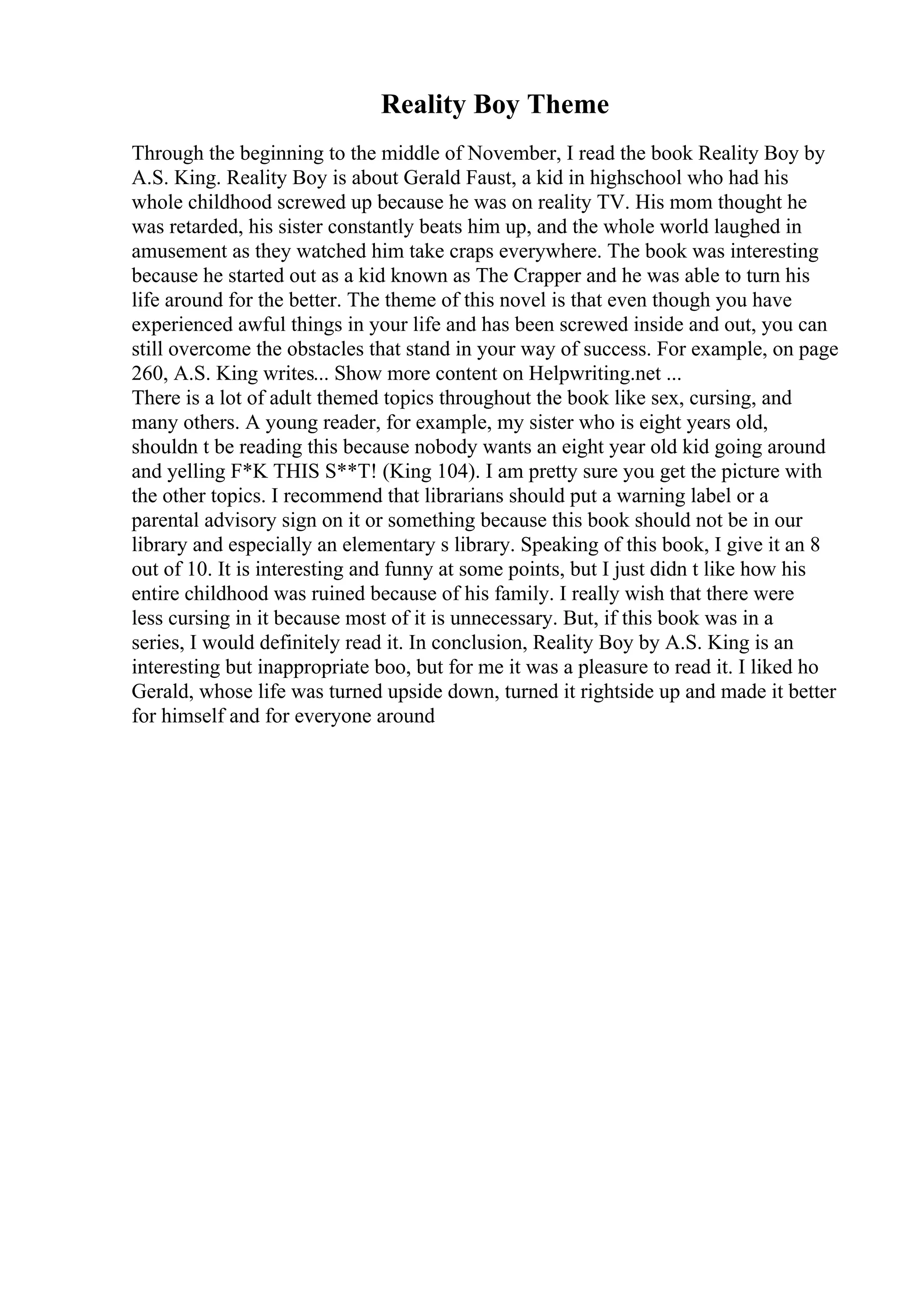 Reality Boy Theme
Through the beginning to the middle of November, I read the book Reality Boy by
A.S. King. Reality Boy is about Gerald Faust, a kid in highschool who had his
whole childhood screwed up because he was on reality TV. His mom thought he
was retarded, his sister constantly beats him up, and the whole world laughed in
amusement as they watched him take craps everywhere. The book was interesting
because he started out as a kid known as The Crapper and he was able to turn his
life around for the better. The theme of this novel is that even though you have
experienced awful things in your life and has been screwed inside and out, you can
still overcome the obstacles that stand in your way of success. For example, on page
260, A.S. King writes... Show more content on Helpwriting.net ...
There is a lot of adult themed topics throughout the book like sex, cursing, and
many others. A young reader, for example, my sister who is eight years old,
shouldn t be reading this because nobody wants an eight year old kid going around
and yelling F*K THIS S**T! (King 104). I am pretty sure you get the picture with
the other topics. I recommend that librarians should put a warning label or a
parental advisory sign on it or something because this book should not be in our
library and especially an elementary s library. Speaking of this book, I give it an 8
out of 10. It is interesting and funny at some points, but I just didn t like how his
entire childhood was ruined because of his family. I really wish that there were
less cursing in it because most of it is unnecessary. But, if this book was in a
series, I would definitely read it. In conclusion, Reality Boy by A.S. King is an
interesting but inappropriate boo, but for me it was a pleasure to read it. I liked ho
Gerald, whose life was turned upside down, turned it rightside up and made it better
for himself and for everyone around
 