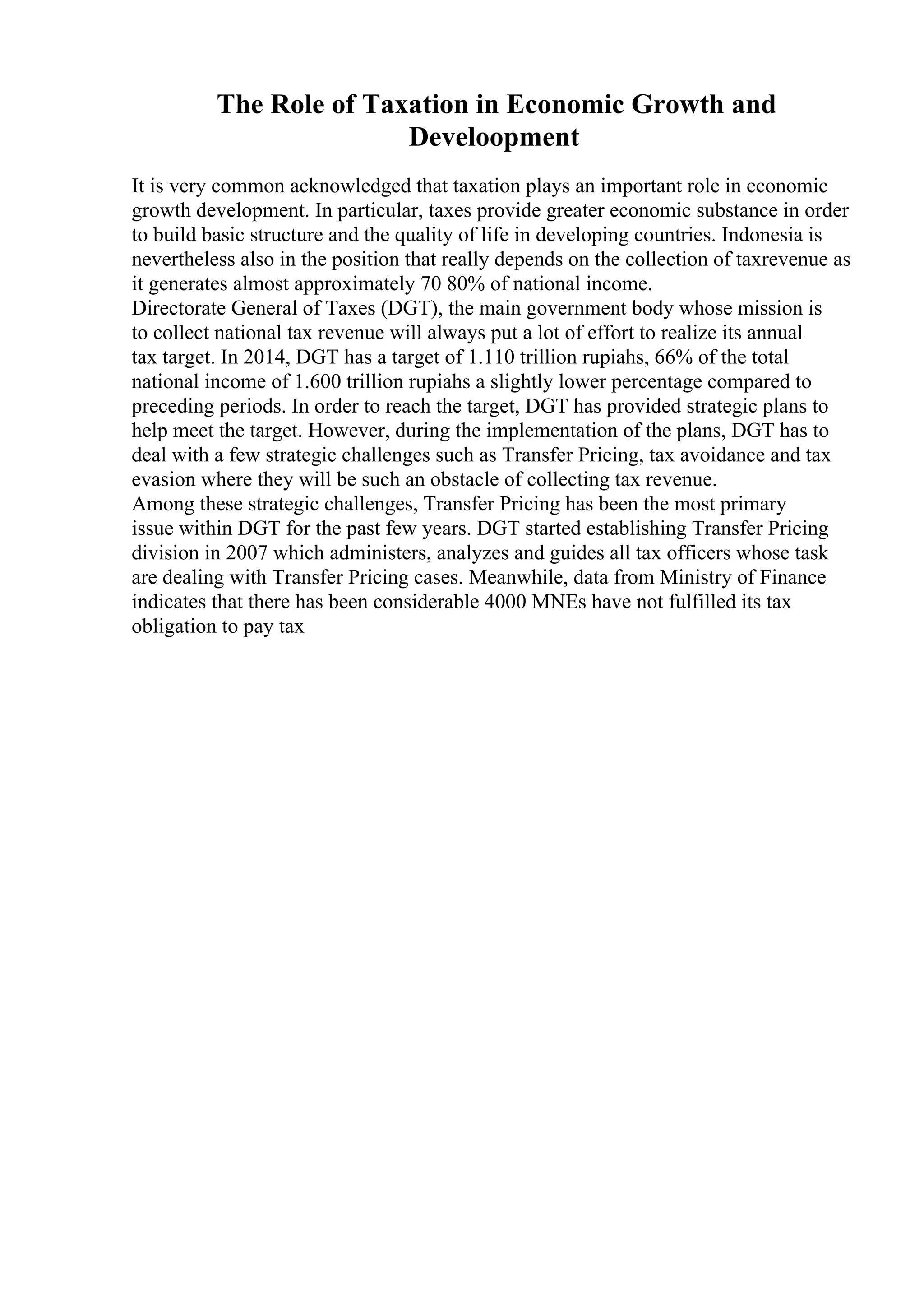 The Role of Taxation in Economic Growth and
Develoopment
It is very common acknowledged that taxation plays an important role in economic
growth development. In particular, taxes provide greater economic substance in order
to build basic structure and the quality of life in developing countries. Indonesia is
nevertheless also in the position that really depends on the collection of taxrevenue as
it generates almost approximately 70 80% of national income.
Directorate General of Taxes (DGT), the main government body whose mission is
to collect national tax revenue will always put a lot of effort to realize its annual
tax target. In 2014, DGT has a target of 1.110 trillion rupiahs, 66% of the total
national income of 1.600 trillion rupiahs a slightly lower percentage compared to
preceding periods. In order to reach the target, DGT has provided strategic plans to
help meet the target. However, during the implementation of the plans, DGT has to
deal with a few strategic challenges such as Transfer Pricing, tax avoidance and tax
evasion where they will be such an obstacle of collecting tax revenue.
Among these strategic challenges, Transfer Pricing has been the most primary
issue within DGT for the past few years. DGT started establishing Transfer Pricing
division in 2007 which administers, analyzes and guides all tax officers whose task
are dealing with Transfer Pricing cases. Meanwhile, data from Ministry of Finance
indicates that there has been considerable 4000 MNEs have not fulfilled its tax
obligation to pay tax
 