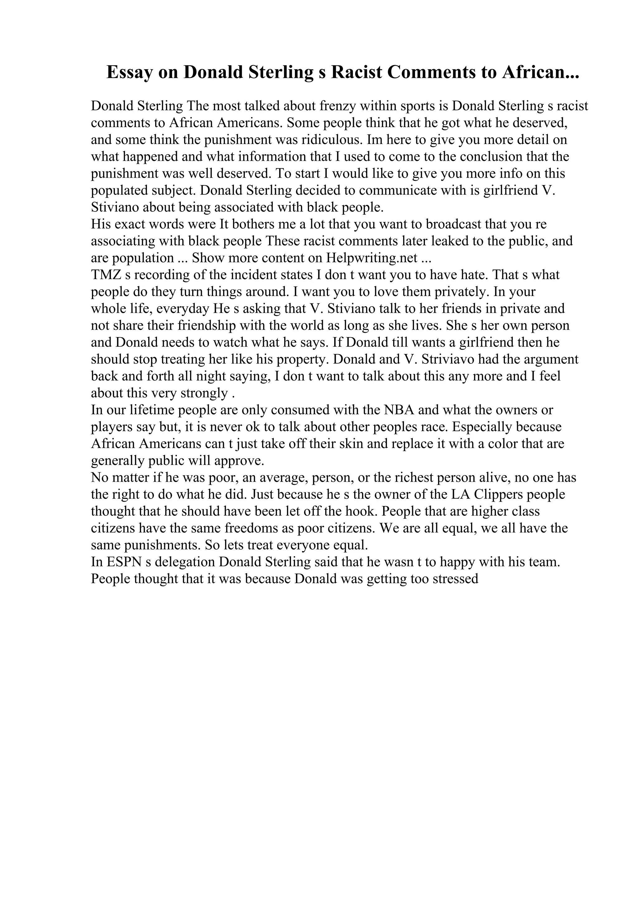 Essay on Donald Sterling s Racist Comments to African...
Donald Sterling The most talked about frenzy within sports is Donald Sterling s racist
comments to African Americans. Some people think that he got what he deserved,
and some think the punishment was ridiculous. Im here to give you more detail on
what happened and what information that I used to come to the conclusion that the
punishment was well deserved. To start I would like to give you more info on this
populated subject. Donald Sterling decided to communicate with is girlfriend V.
Stiviano about being associated with black people.
His exact words were It bothers me a lot that you want to broadcast that you re
associating with black people These racist comments later leaked to the public, and
are population ... Show more content on Helpwriting.net ...
TMZ s recording of the incident states I don t want you to have hate. That s what
people do they turn things around. I want you to love them privately. In your
whole life, everyday He s asking that V. Stiviano talk to her friends in private and
not share their friendship with the world as long as she lives. She s her own person
and Donald needs to watch what he says. If Donald till wants a girlfriend then he
should stop treating her like his property. Donald and V. Striviavo had the argument
back and forth all night saying, I don t want to talk about this any more and I feel
about this very strongly .
In our lifetime people are only consumed with the NBA and what the owners or
players say but, it is never ok to talk about other peoples race. Especially because
African Americans can t just take off their skin and replace it with a color that are
generally public will approve.
No matter if he was poor, an average, person, or the richest person alive, no one has
the right to do what he did. Just because he s the owner of the LA Clippers people
thought that he should have been let off the hook. People that are higher class
citizens have the same freedoms as poor citizens. We are all equal, we all have the
same punishments. So lets treat everyone equal.
In ESPN s delegation Donald Sterling said that he wasn t to happy with his team.
People thought that it was because Donald was getting too stressed
 