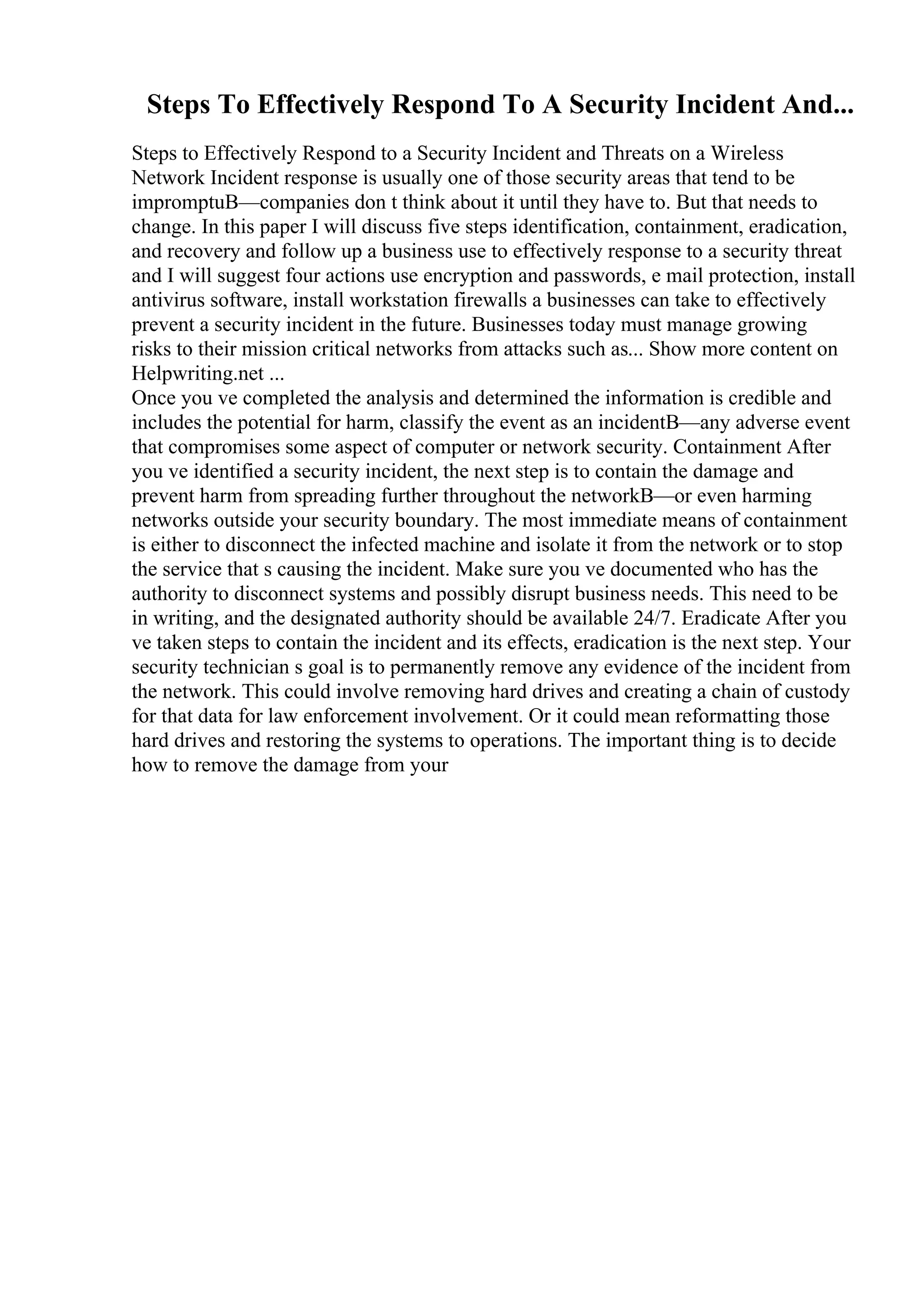 Steps To Effectively Respond To A Security Incident And...
Steps to Effectively Respond to a Security Incident and Threats on a Wireless
Network Incident response is usually one of those security areas that tend to be
impromptuВ—companies don t think about it until they have to. But that needs to
change. In this paper I will discuss five steps identification, containment, eradication,
and recovery and follow up a business use to effectively response to a security threat
and I will suggest four actions use encryption and passwords, e mail protection, install
antivirus software, install workstation firewalls a businesses can take to effectively
prevent a security incident in the future. Businesses today must manage growing
risks to their mission critical networks from attacks such as... Show more content on
Helpwriting.net ...
Once you ve completed the analysis and determined the information is credible and
includes the potential for harm, classify the event as an incidentВ—any adverse event
that compromises some aspect of computer or network security. Containment After
you ve identified a security incident, the next step is to contain the damage and
prevent harm from spreading further throughout the networkВ—or even harming
networks outside your security boundary. The most immediate means of containment
is either to disconnect the infected machine and isolate it from the network or to stop
the service that s causing the incident. Make sure you ve documented who has the
authority to disconnect systems and possibly disrupt business needs. This need to be
in writing, and the designated authority should be available 24/7. Eradicate After you
ve taken steps to contain the incident and its effects, eradication is the next step. Your
security technician s goal is to permanently remove any evidence of the incident from
the network. This could involve removing hard drives and creating a chain of custody
for that data for law enforcement involvement. Or it could mean reformatting those
hard drives and restoring the systems to operations. The important thing is to decide
how to remove the damage from your
 