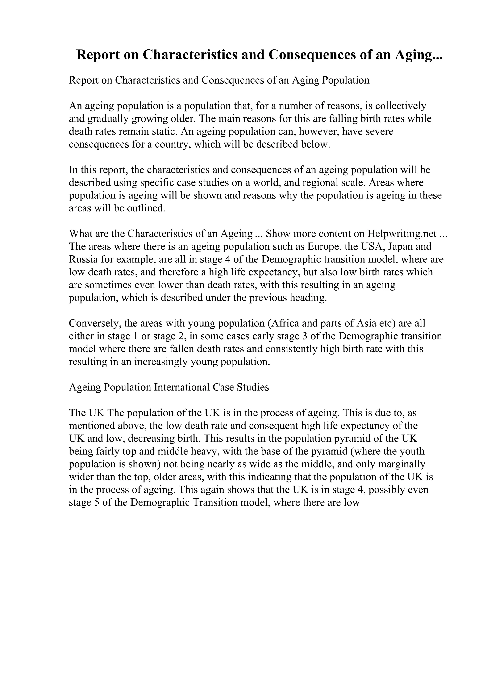 Report on Characteristics and Consequences of an Aging...
Report on Characteristics and Consequences of an Aging Population
An ageing population is a population that, for a number of reasons, is collectively
and gradually growing older. The main reasons for this are falling birth rates while
death rates remain static. An ageing population can, however, have severe
consequences for a country, which will be described below.
In this report, the characteristics and consequences of an ageing population will be
described using specific case studies on a world, and regional scale. Areas where
population is ageing will be shown and reasons why the population is ageing in these
areas will be outlined.
What are the Characteristics of an Ageing ... Show more content on Helpwriting.net ...
The areas where there is an ageing population such as Europe, the USA, Japan and
Russia for example, are all in stage 4 of the Demographic transition model, where are
low death rates, and therefore a high life expectancy, but also low birth rates which
are sometimes even lower than death rates, with this resulting in an ageing
population, which is described under the previous heading.
Conversely, the areas with young population (Africa and parts of Asia etc) are all
either in stage 1 or stage 2, in some cases early stage 3 of the Demographic transition
model where there are fallen death rates and consistently high birth rate with this
resulting in an increasingly young population.
Ageing Population International Case Studies
The UK The population of the UK is in the process of ageing. This is due to, as
mentioned above, the low death rate and consequent high life expectancy of the
UK and low, decreasing birth. This results in the population pyramid of the UK
being fairly top and middle heavy, with the base of the pyramid (where the youth
population is shown) not being nearly as wide as the middle, and only marginally
wider than the top, older areas, with this indicating that the population of the UK is
in the process of ageing. This again shows that the UK is in stage 4, possibly even
stage 5 of the Demographic Transition model, where there are low
 