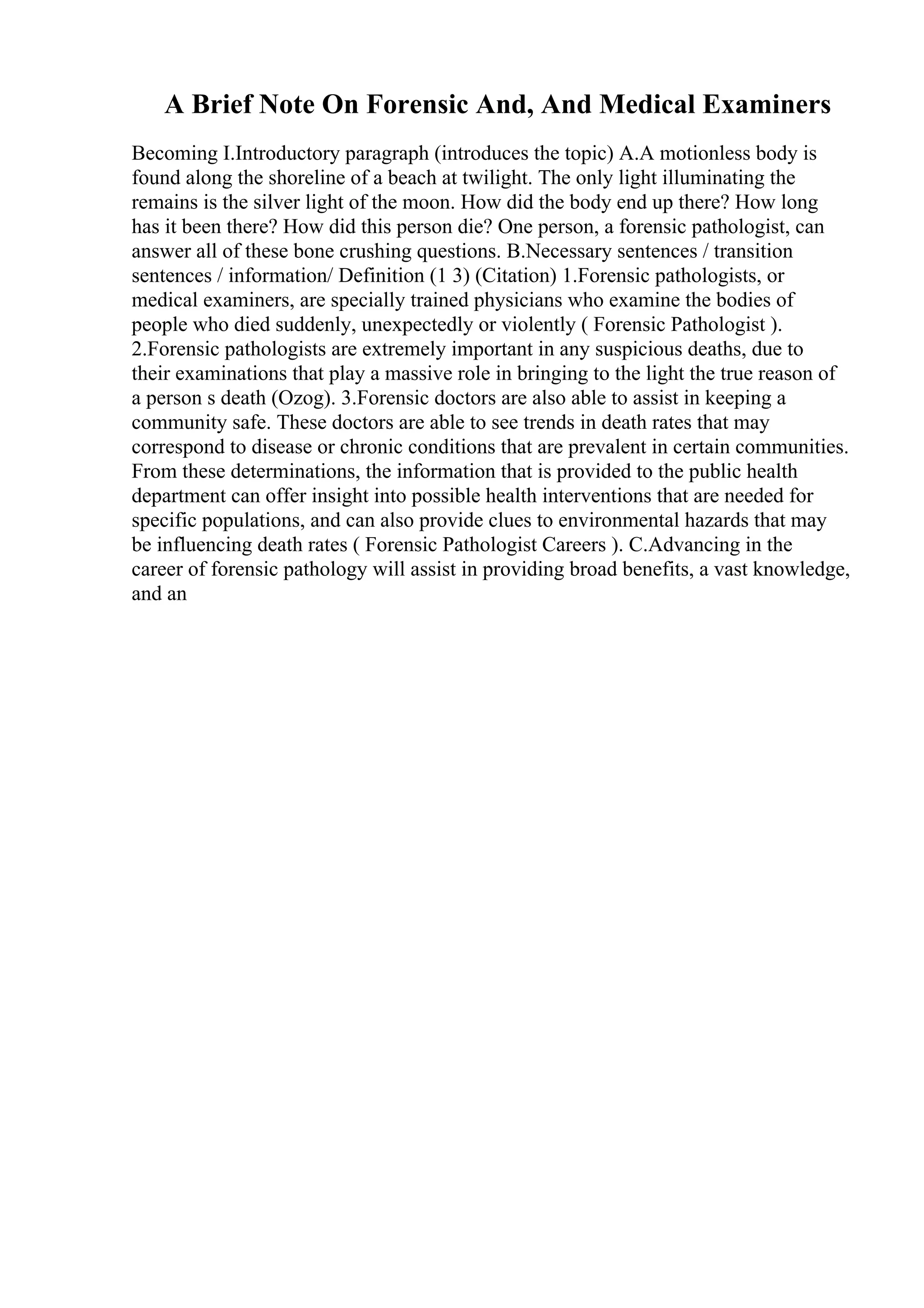 A Brief Note On Forensic And, And Medical Examiners
Becoming I.Introductory paragraph (introduces the topic) A.A motionless body is
found along the shoreline of a beach at twilight. The only light illuminating the
remains is the silver light of the moon. How did the body end up there? How long
has it been there? How did this person die? One person, a forensic pathologist, can
answer all of these bone crushing questions. B.Necessary sentences / transition
sentences / information/ Definition (1 3) (Citation) 1.Forensic pathologists, or
medical examiners, are specially trained physicians who examine the bodies of
people who died suddenly, unexpectedly or violently ( Forensic Pathologist ).
2.Forensic pathologists are extremely important in any suspicious deaths, due to
their examinations that play a massive role in bringing to the light the true reason of
a person s death (Ozog). 3.Forensic doctors are also able to assist in keeping a
community safe. These doctors are able to see trends in death rates that may
correspond to disease or chronic conditions that are prevalent in certain communities.
From these determinations, the information that is provided to the public health
department can offer insight into possible health interventions that are needed for
specific populations, and can also provide clues to environmental hazards that may
be influencing death rates ( Forensic Pathologist Careers ). C.Advancing in the
career of forensic pathology will assist in providing broad benefits, a vast knowledge,
and an
 