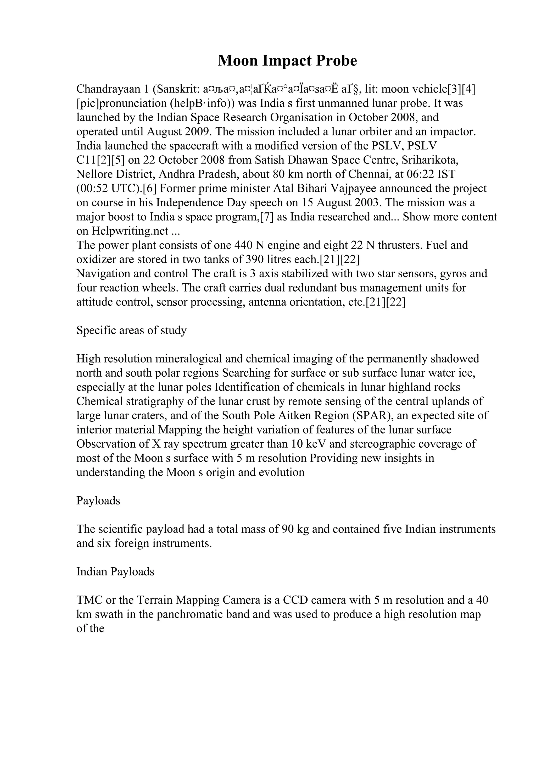 Moon Impact Probe
Chandrayaan 1 (Sanskrit: а¤ља¤‚а¤¦аҐЌа¤°а¤Їа¤ѕа¤Ё аҐ§, lit: moon vehicle[3][4]
[pic]pronunciation (helpВ·info)) was India s first unmanned lunar probe. It was
launched by the Indian Space Research Organisation in October 2008, and
operated until August 2009. The mission included a lunar orbiter and an impactor.
India launched the spacecraft with a modified version of the PSLV, PSLV
C11[2][5] on 22 October 2008 from Satish Dhawan Space Centre, Sriharikota,
Nellore District, Andhra Pradesh, about 80 km north of Chennai, at 06:22 IST
(00:52 UTC).[6] Former prime minister Atal Bihari Vajpayee announced the project
on course in his Independence Day speech on 15 August 2003. The mission was a
major boost to India s space program,[7] as India researched and... Show more content
on Helpwriting.net ...
The power plant consists of one 440 N engine and eight 22 N thrusters. Fuel and
oxidizer are stored in two tanks of 390 litres each.[21][22]
Navigation and control The craft is 3 axis stabilized with two star sensors, gyros and
four reaction wheels. The craft carries dual redundant bus management units for
attitude control, sensor processing, antenna orientation, etc.[21][22]
Specific areas of study
High resolution mineralogical and chemical imaging of the permanently shadowed
north and south polar regions Searching for surface or sub surface lunar water ice,
especially at the lunar poles Identification of chemicals in lunar highland rocks
Chemical stratigraphy of the lunar crust by remote sensing of the central uplands of
large lunar craters, and of the South Pole Aitken Region (SPAR), an expected site of
interior material Mapping the height variation of features of the lunar surface
Observation of X ray spectrum greater than 10 keV and stereographic coverage of
most of the Moon s surface with 5 m resolution Providing new insights in
understanding the Moon s origin and evolution
Payloads
The scientific payload had a total mass of 90 kg and contained five Indian instruments
and six foreign instruments.
Indian Payloads
TMC or the Terrain Mapping Camera is a CCD camera with 5 m resolution and a 40
km swath in the panchromatic band and was used to produce a high resolution map
of the
 