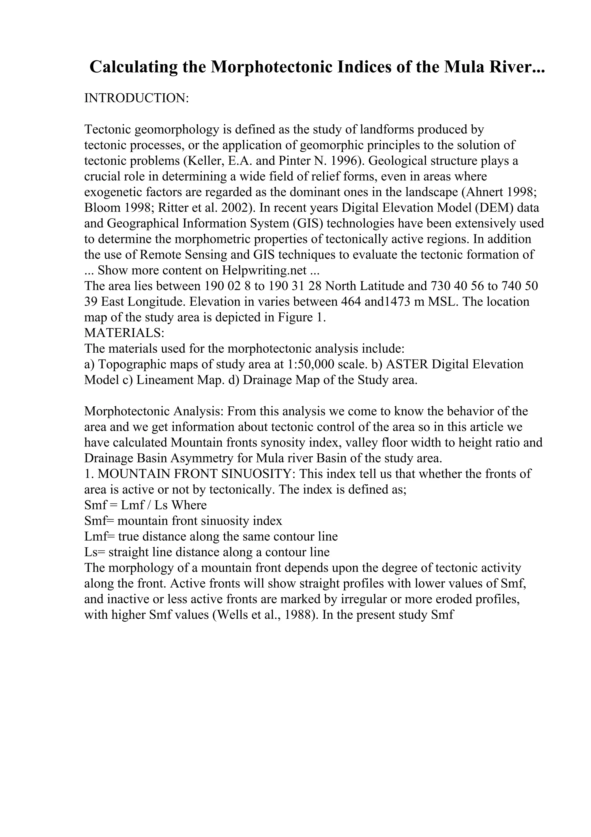 Calculating the Morphotectonic Indices of the Mula River...
INTRODUCTION:
Tectonic geomorphology is defined as the study of landforms produced by
tectonic processes, or the application of geomorphic principles to the solution of
tectonic problems (Keller, E.A. and Pinter N. 1996). Geological structure plays a
crucial role in determining a wide field of relief forms, even in areas where
exogenetic factors are regarded as the dominant ones in the landscape (Ahnert 1998;
Bloom 1998; Ritter et al. 2002). In recent years Digital Elevation Model (DEM) data
and Geographical Information System (GIS) technologies have been extensively used
to determine the morphometric properties of tectonically active regions. In addition
the use of Remote Sensing and GIS techniques to evaluate the tectonic formation of
... Show more content on Helpwriting.net ...
The area lies between 190 02 8 to 190 31 28 North Latitude and 730 40 56 to 740 50
39 East Longitude. Elevation in varies between 464 and1473 m MSL. The location
map of the study area is depicted in Figure 1.
MATERIALS:
The materials used for the morphotectonic analysis include:
a) Topographic maps of study area at 1:50,000 scale. b) ASTER Digital Elevation
Model c) Lineament Map. d) Drainage Map of the Study area.
Morphotectonic Analysis: From this analysis we come to know the behavior of the
area and we get information about tectonic control of the area so in this article we
have calculated Mountain fronts synosity index, valley floor width to height ratio and
Drainage Basin Asymmetry for Mula river Basin of the study area.
1. MOUNTAIN FRONT SINUOSITY: This index tell us that whether the fronts of
area is active or not by tectonically. The index is defined as;
Smf = Lmf / Ls Where
Smf= mountain front sinuosity index
Lmf= true distance along the same contour line
Ls= straight line distance along a contour line
The morphology of a mountain front depends upon the degree of tectonic activity
along the front. Active fronts will show straight profiles with lower values of Smf,
and inactive or less active fronts are marked by irregular or more eroded profiles,
with higher Smf values (Wells et al., 1988). In the present study Smf
 